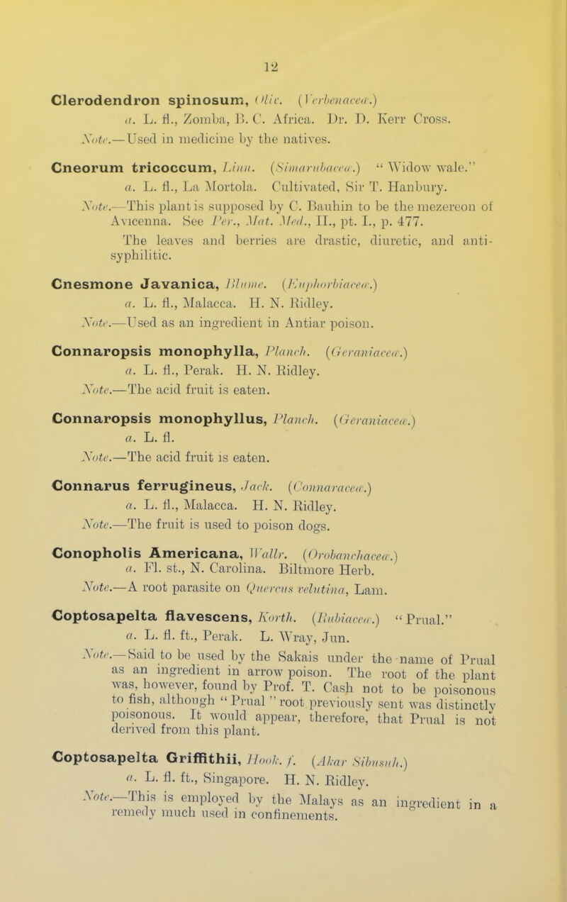 Clerodendron spinosum, 'V/r. [ICrhouicca.) it. L. ri., Zomba, V). C. Africa. Dr. D. Kerr Cross. .V(/^'.— Used in medicine by the natives. Cneorum tricoccum, Limi. {slitKinihand.)  Widow wale. a. L. ri., La Mortola. Cultivated, Sir T. Hanbury. A'oic.—This plant is supposed by C. Bauhin to be the niezeveon of Avicenna. See Vcr., Mat. Mnl., II., pt. I., p. 477. The leaves and berries are drastic, diuretic, and anti- syphilitic. Cnesmone Javanica, Jllinnc (/■^ii/i/iorhiacca:) a. L. ti., Malacca. H. N. Ridley. Xotc.—Used as an ingredient in Antiar poison. Connaropsis monophylla, Planch. {Gcraniaccir.) a. L. fi., Perak. H. N. Ridley. Xotc.—The acid fruit is eaten. Connaropsis monophyllus, Planch, {(ieraniacea.) a. L. fl. Note.—The acid fruit is eaten. Connarus ferrugineus, ./rtr/,-. {('(ninaracc<r.) a. L. H., Malacca. H. N. Ridley. Note.—The fruit is used to poison dogs. Conopholis Americana, Wallr. {Orohanchacea.) a. Fl. St., N. Carolina. Biltmore Herb. Note.—A root parasite on (Jkci-chs vchitina, Lam. Goptosapelta flavescens, Korth. {Uahiacea.)  Prual. a. L. fi. ft., Perak. L. Wray, Jun. .Yo^r.—Said to be used by the Sakais under the name of Prual as an nigredient in arrow poison. The root of the plant was, however, found by Prof. T. Cash not to be poisonous to fish, although Prual root previously sent was distinctlv poisonous. It Avould appear, therefore, that Prual is not derived from this plant. Coptosapelta Griffithii, U,>.,k. f. {Akar Sihu^uh.) a. L. fl. ft., Singapore. H. N. Ridley. Aoi.._This is employed by the Malays as an ingredient in a remedy much used in confinements.