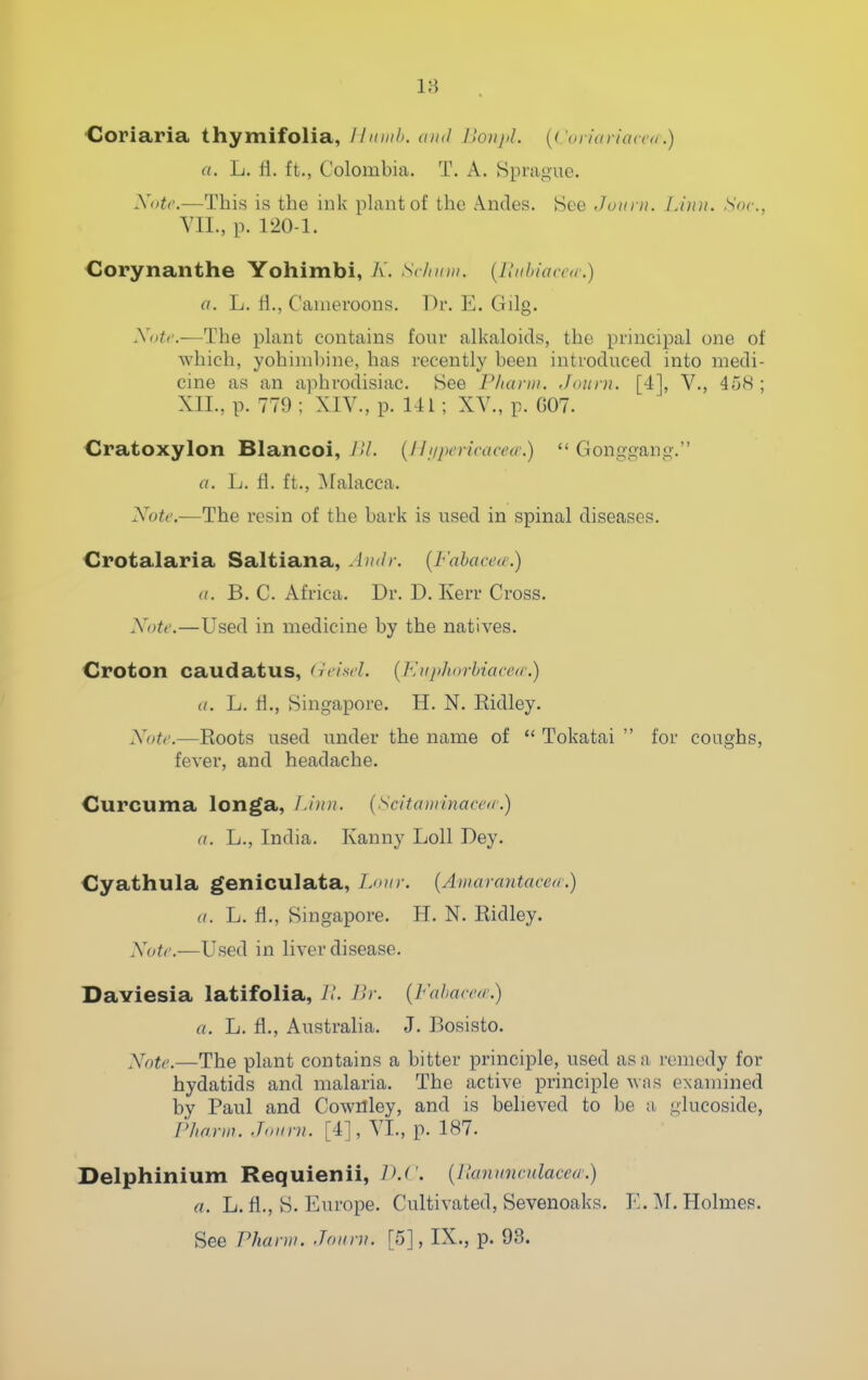 Cloriaria thymifolia, Hiimh. and llonpL {('oriariatm.) a. L. fl. ft., Colombia. T. A. Hprague. Xntc.—This is the ink plant of the A.ndes. >See Joui u. Linn. Soc, YII., p. 120-1. Corynanthe Yohimbi, K. s</iiiiii. {Ilnbiaccir.) a. L. H., Canieroons. Dr. E. Gilg. .V((^'.—The plant contains four alkaloids, the principal one of which, yohimbine, has recently been introduced into medi- cine as an aphrodisiac. Hee Pharni. Jaiti n. [4], V., 458 ; XII., p. 779 ; XIV., p. 141; XY., p. G07. Cratoxylon Blancoi, JU. {IIniicneacea:)  Gonggang. a. L. fi. ft., Malacca. Note.—The resin of the bark is used in spinal diseases. Crotalaria Saltiana, Andr. {Fahacea.) (I. B. C. Africa. Dr. D. Kerr Cross. Note.—Used in medicine by the natives. Croton caudatus, (reisel. (]\up]iorUace<c.) a. L. H., Singapore. H. N. Kidley. Note.—Roots used under the name of Tokatai  for coughs, fever, and headache. Curcuma longa, Linn. {Scitaminaceic) a. L., India. Kanny Loll Dey. Cyathula geniculata, Lour. {Amarantacctr.) a. L. fi., Singapore. H. N. Ridley. Note.—Used in liver disease. Daviesia latifolia, 7.', Ur. {FahacM.) a. L. fl., Austraha. J. Bosisto. Xntc.—The plant contains a bitter principle, used as a remedy for hydatids and malaria. The active principle was examined by Paul and Cownley, and is believed to be a glucoside, Fliarin. Jnnrn. [4], YL, p. 187. Delphinium Requienii, D.C {llannnculacea:) a. L. fl., 8. Europe. Cultivated, Sevenoaks. E. M. Holmes. See Phann. Joiirn. [5], IX., p. 93.