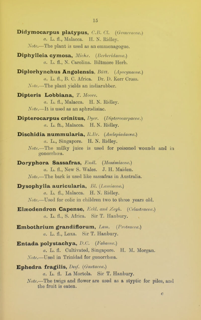 Didymocarpus platypus, CJl. CL {Gememvea:) a. L. tl., Malacca. 11. N. Ridley. Note.—The plant is used as an emmenagogae. Diphylleia oymosa, Mich.r. [Berberidaceic) a. L. fl., N. Carolina. Biltmore Herb. Diplorhynchus Angolensis, Biitt. {Aponjnacea;.) a. L. fl., B. C. Africa. Dr. 1). Kerr Cross. Xotc.—The plant yields an indiarubber. Dipteris Lobbiana, T. Moore. a. L. 11., Malacca. H. N. Ridley. Note.—It is used as an aphrodisiac. Dipterocarpus crinitus, Ih/er. [Diptcrocarpacea.) a. L. ft., Malacca. H.N.Ridley. Dischidia nummularia, ILJlr. {Asdepiadacem.) a. L., Singapore. H. N. Ridley. Note.—The milky juice is used for poisoned wounds and in gonorrhoea. Doryphora Sassafras, F.ndl. (Monimiacetr.) a. L. fl., New S. Wales. J. H. Maiden. Note.—The bark is used like sassafras in Australia. Dysophylla auricularia, JJl. {iMiinaceai.) a. L. fl., Malacca. H. N. Ridley. Note.—Used for colic in children two to three years old. Elaeodendron Capense, KcJd. and Zeyh. {( 'elastravea'.) a. L. fl., S. Africa. Sir T. Hanbury. Embothrium grandiflorum, Lain. (Protearea;.) a. L. fl., Loxa. Sir T. Hanbury. Entada polystachya, IKC. {Fabared.) a. L. fl. Cultivated, Singapore. H. M. Morgan. Note.—Used in Trinidad for gonorrhoea. Ephedra fragilis, L)e>^j'. {(hietavece.) a. L. fl. La Mortola. Sir T. Hanbury. Note.—The twigs and flower are used as a styptic for piles, and the fruit is eaten.