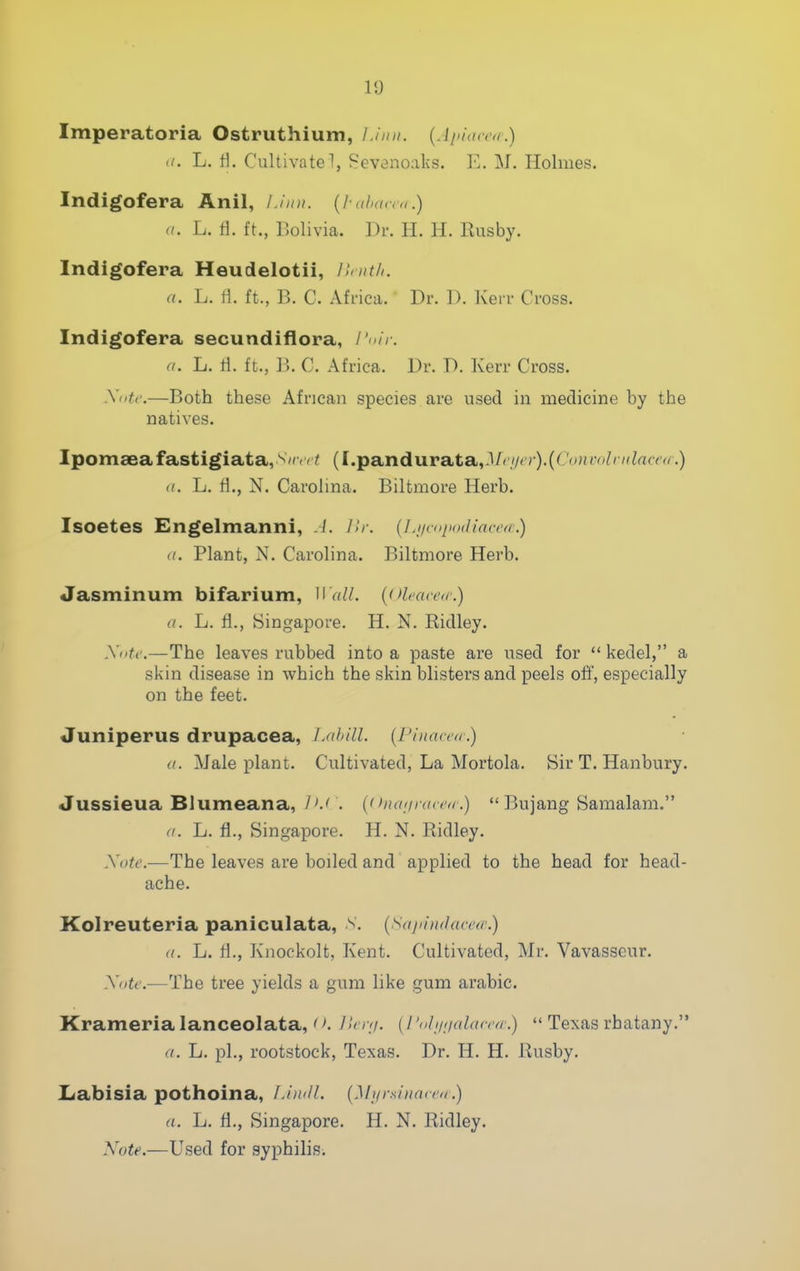 10 Imperatoria Ostruthium, Linn, {.liiiacca.) </. L. tl. Cultivate 1, Sevenoaks. E. M. Holmes. Indigofera Anil, Li mi. {I-aba,r<,.) a. L. fl. ft., Bolivia. Dr. H. H. Ilusby. Indigofera Heudelotii, r.<nt/i. a. L. ii. ft., B. C. Africa. Dr. D. Kerr Cross. Indigofera secundiflora, /'<//. a. L. tl. ft., B. C. Africa. Dr. D. Kerr Cross. Xotc.—Both these African species are used in medicine by the natives. Ipomaeafastigiata,^'''''^ (I.pandurata,.!/''.'/''■)• (^''■^''^^' (/. L. fl., N. Carolina. Biltmore Herb. Isoetes Engelmanni, .L L,r. {Ljinqiodiaccd.) ((. Plant, N. Carolina. Biltmore Herb. Jasminum bifarium, U'aU. (olfacea.) a. L. fl., Singapore. H. N. Ridley. Xiiti\—The leaves rubbed into a paste are used for  kedel, a skin disease in which the skin blisters and peels off, especially on the feet. Juniperus drupacea, LMhill. {Pinacea-.) a. Male plant. Cultivated, La Mortola. Sir T. Hanbury. Jussieua Blumeana, J'J . {<iiKniracnr.)  Bujang Samalam. (I. L. fl., Singapore. H. N. Ridley. Xote.—The leaves are boiled and applied to the head for head- ache. Kolreuteria paniculata, n. (Sa/iiudamr.) (I. L. fl., Kiiockolt, Kent. Cultivated, Mr. Vavasscur. Xntc.—The tree yields a gum like gum arable. Krameria lanceolata,' >. J in;/. (/ 'nli/iialcurrr.)  Texas rhatany. a. Li. pi., rootstock, Texas. Dr. H. H. Rushy. Labisia pothoina, LimlL {Mi/rsinatco .) a. L. fl., Singapore. H. N. Ridley. Note.—Used for syphilis.