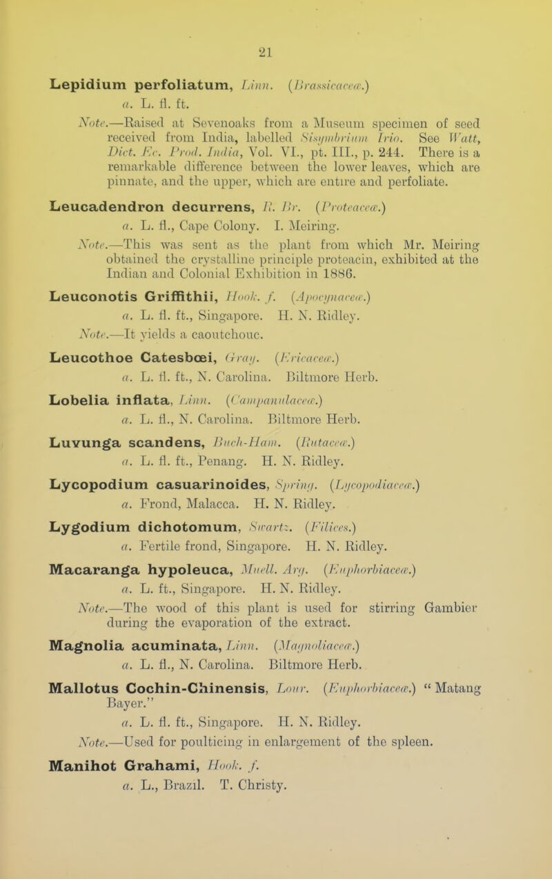 Lepidium perfoliatum, Lixu. {lU-asaicaccfe.) a. L. ti. ft. Note.—Raised, at Sevenoaks from a ]\Iuseum specimen of seed received from India, labelled Sisi/mhriiuii [vio. See Wattt Diet. Ev. Prod. India, Vol. VI., p't. III., p. 244. There is a remarkable difference between the lower leaves, which are pinnate, and the upper, Avhich are entu-e and perfoliate. Leucadendron decurrens, 11. 1U-. [Pioteacca:.) a. L. fl., Cape Colony. I. Meiring. Note.—This was sent as the plant from which Mr. Meiring obtained the crystalline principle proteacin, exhibited at the Indian and Colonial Exhibition in 1886. Leuconotis Griffithii, Iloolc. /'. (Apoei/naeea.) (I. L. tl. ft., Singapore. H. N. Ridley. Notr.—It yields a caoutchouc. Leucothoe Catesbcei, (iraij. (I^rieaee/r.) (I. L. tl. ft., X. Carolina. Biltmore Herb. Lobelia inflata, Limi. {( 'aiiipamilaeeir.) a. L. tl., N. Carolina. Biltmore Herb. Luvunga scandens, Jluch-Hcun. [lUitaertr.) a. L. fl. ft., Penang. H. N. Ridley. Lycopodium casuarinoides, Xjn-inn. {[jjcop<idiacen\) a. Frond, Malacca. H. N. Ridley. Lygodium dichotomum, Su-art:. {Filices.) a. Fertile frond, Singapore. H. N. Ridley. Macaranga hypoleuca, Miiell. An/, {l-liiphorhiaccfc.) a. L. ft., Singapore. H. N. Ridley. Note.—The Avood of this plant is used for stirring Gambler during the evaporation of the extract. Magnolia acuminata,{.]fa;/n<iliaei'(r.) a. L. H., N. Carolina. Biltmore Herb.. Mallotus Cochin-Chinensis, Lour. {Euphorbiace(r.) '* Matang Bayer. a. L. fl. ft., Singapore. H. N. Ridley. Note.—Used for poulticing in enlargement of the spleen. Manihot Grahami, TL>ol,-. /. a. L., Brazil. T. Christy.