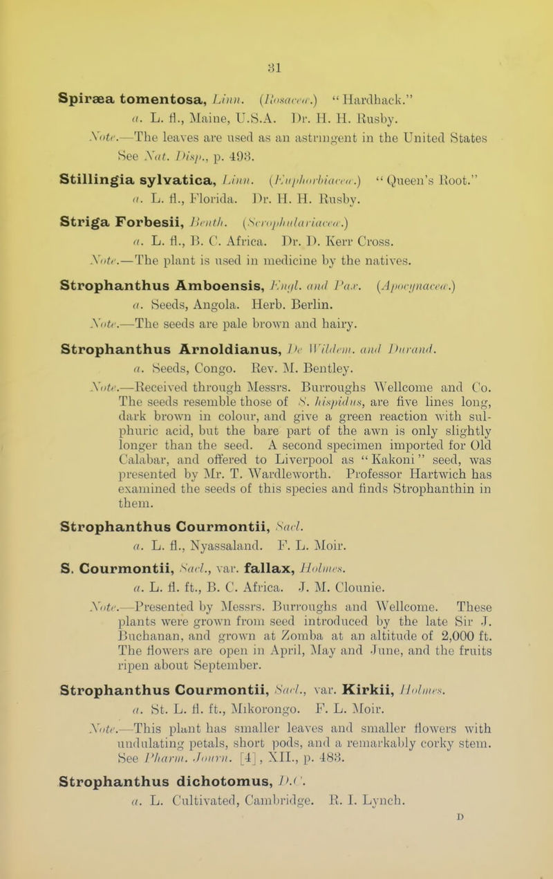 Spiraea tomentosa, Liim. (Jin saccii  Hardback. (/. L. li., Maine, U.S.A. Dr. H. H. Eusby. Xiitc.—Tbe leaves are used as an astrnigent in tbe United States See Xat. PisiK, p. 498. Stillingia sylvatica, Limi. {Euiihorhiacm.)  Queen's Root. a. L. tl., Florida, l^r. H. H. Kusby. Striga Forbesii, llcnth. [S( niji/mlarUuru.) a. L. H., Vk C. Africa. Dr. D. Kerr Cross. Xotf.—Tbe pUmt is used in medicine by the natives. Strophanthus Amboensis, J\it<iL ami Pa.r. {Aixin/naccd.) a. Seeds, Angola. Herb. Berlin. Xiitr.—Tbe seeds are pale broAvn and bairy. Strophanthus Arnoldianus, J'r Wildnn. ami Ihn-ami. a. Seeds, Congo. Rev. M. Bentley. Xiitr.—Received tbrougb Messrs. Burroughs Wellcome and Co. Tbe seeds resemble those of X. IthpUhis, are five lines long, dark brown in colour, and give a green reaction with sul- phuric acid, but tbe bare part of the awn is only slightly longer than the seed. A second specimen imported for Old Calabar, and offered to Liverpool as  Kakoni seed, was presented by Mr. T. Wardleworth. Professor Hartwicb has examined the seeds of this species and finds Stropbantbin in them. Strophanthus Courmontii, V/rL a. L. H., Nyassaland. F. L. Moir. S. Courmontii, Sad., var. fallax, Jlolmrs. a. L. fl. ft., B. C. Africa. J. M. Clounie. Xiitc.—Presented by I\Iessrs. Burroughs and Wellcome. These plants were grown from seed introduced by the late Sir J. Buchanan, and grown at Zomba at an altitude of 2,000 ft. Tbe Howers are open in April, May and June, and tbe fruits ripen about September. Strophanthus Courmontii, S((cl., var. Kirkii, Ihdimx. a. St. L. H. ft., Mikorongo. F. L. ^loir. Xiitc.—This plunt has smaller leaves and smaller flowers with undulating petals, short pods, and a remarkably corky stem. See Pharw. Jo,mi. [4], XII., p. 488. Strophanthus dichotomus, . a. L. Cultivated, Cambridge. R. I. Lynch. D