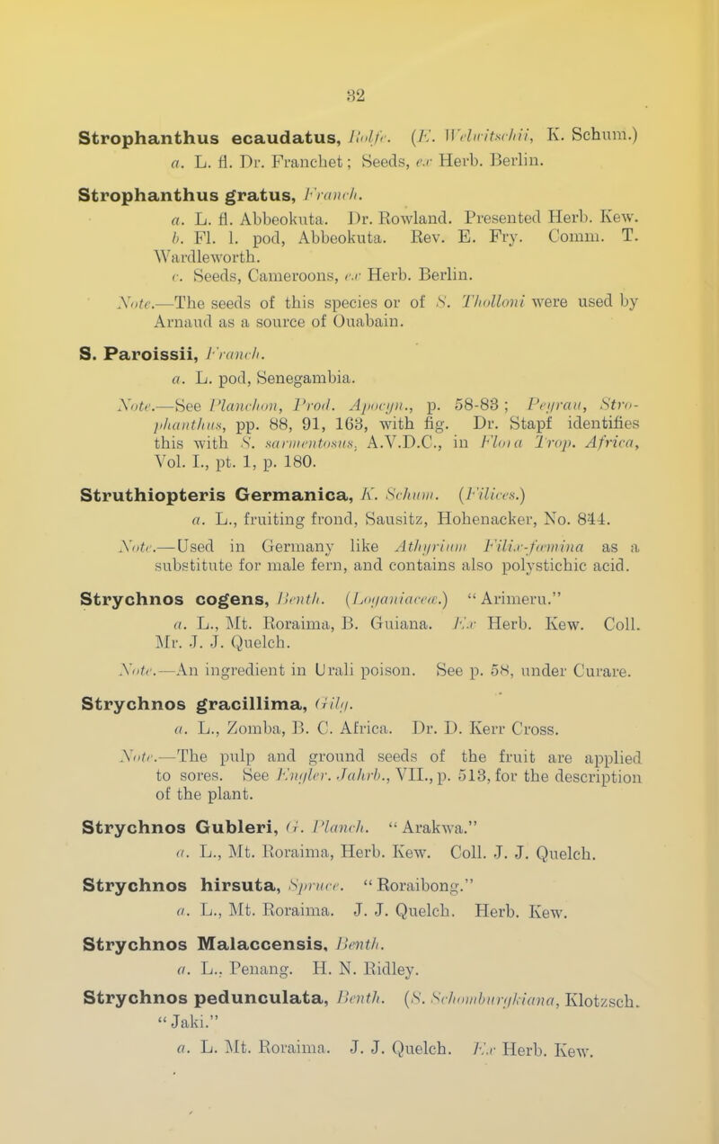 ;-32 Strophanthus ecaudatus, Itnlfr. (/•;. Wduitsrlni, K. Schum.) a. L. fl. Dr. Francbet; Seeds, cr Herb. Berbn. Strophanthus gratus, h'rancli. a. L. fl. Abbeoknta. Dr. Kowland. Presented Herb. Kew. FL L pod, Abbeokuta. Eev. E. Fry. Comm. T. Wardleworth. r. Seeds, Cameroons, cr Herb. Berlin. Xotc.—The seeds of this species or of N. T/iolloni were used by Arnaud as a source of Ouabain. S. Paroissii, I-'ranch. a. L. pod, Senegambia. Xoti-.—See I'lanc/ioit, I'rod. A/kk-ijii., p. 58-83 ; Pci/raii, Stm- li/iaiithtis, pp. 88, 91, 168, with fig. Dr. Stapf identifies this with S. saniioitosiis. A.V.D.C., in naia Trap. Africa, Vol. I., pt. 1, p. 180. Struthiopteris Germanica, A'. Schmn. {J-'ilices.) a. L., fruiting frond, Sausitz, Hohenacker, No. 844. y<>tc.—Used in Germany like At/n/riitiu Fili.r-f/onina as a substitute for male fern, and contains also polystichic acid. Strychnos cogens, Hoit/i. (Lnnaniaccfr.)  Arimeru. a. L., Mt. Eoraima, B. Guiana. A'.r Herb. Kew. Coll. Mr. .7. J. Quelch. Xiitc.—An ingredient in Urali poison. See p. 5<s, under Curare. Strychnos gracillima, (rihi. a. L., Zomba, B. C. Africa. Dr. D. Kerr Cross. Xotc.—The pulp and ground seeds of the fruit are applied to sores. See K)uilcr. Jahrb., VIL,p. 513, for the description of the plant. Strychnos Gubleri, <t. I'lanch.  Arakwa. (/. L., Mt. Roraima, Herb. Kew. Coll. J. J. Quelch. Strychnos hirsuta, Sin-ucc.  Roraibong. a. L., Mt. Roraima. J. J. Quelch. Herb. Kew. Strychnos Malaccensis, }>entli. a. L., Penang. H. N. Ridley. Strychnos pedunculata, llcnth. [S. Sc/ioi/ihiin/L-iaua, Klotzscb. Jaki. fl. L. Mt. Roraima. J. J. Quelch. A'.r Herb. Kew.