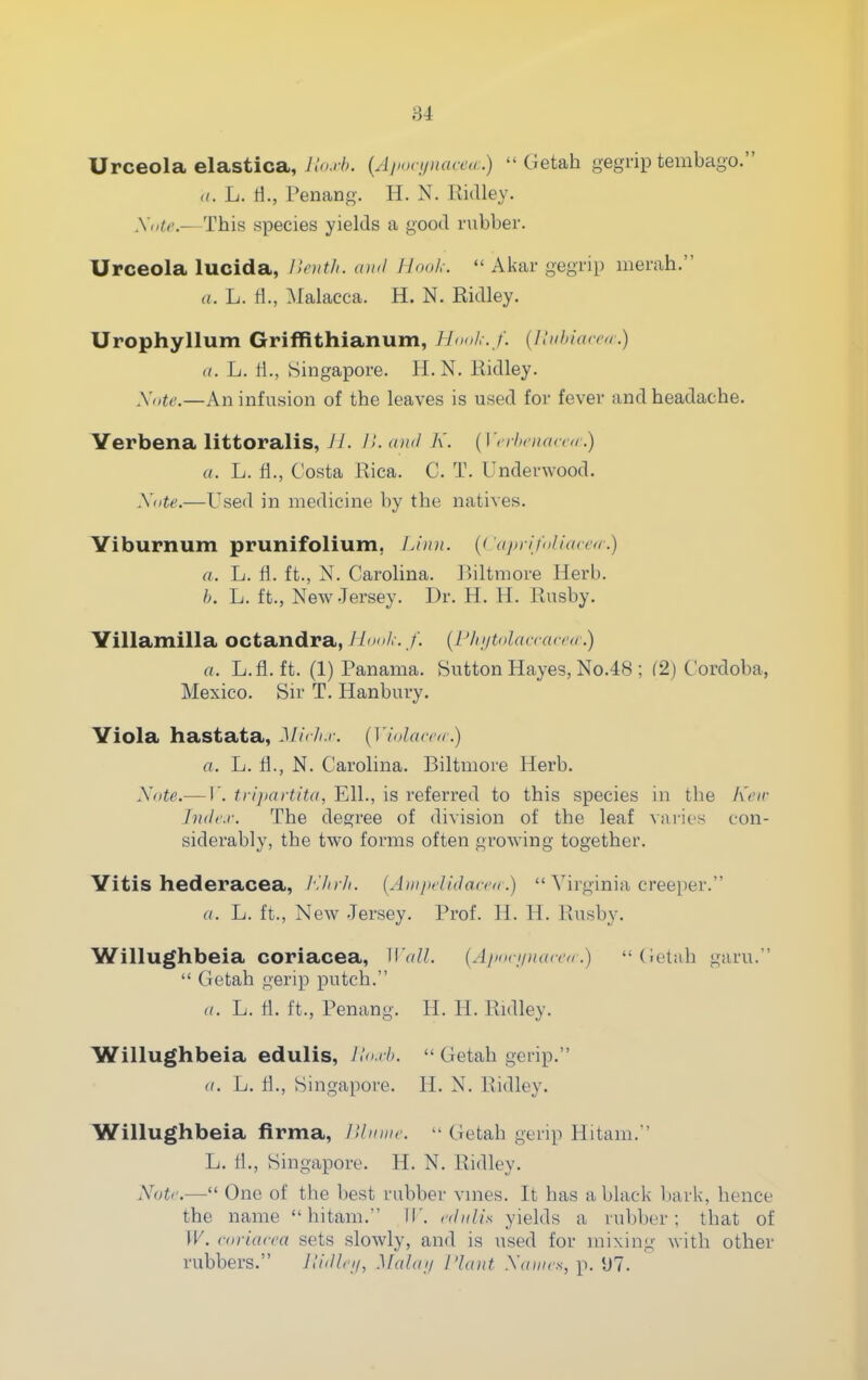 Urceola elastica, llo.rh. {Apovunaceu .)  Getah gegrip tembago. ((. L. li., Penang. H. N. Ridley. yiite.—This species yields a good rubber. Urceola lucida, lleutli. ami Hook.  Akar gegrip merah. a. L. fl., ^Malacca. H. N. Ridley, Urophyllum Griffithianum, llooL-. f. {Iliihiacra.) a. L. a., Singapore. H. N. Ridley. Xnte.—An infusion of the leaves is used for fever and headache. Verbena littoralis, Jl. H. and K. {Vrrln'naccd.) a. L. fi., Costa Rica. C. T. Underwood. Xote.—Used in medicine by the natives. Viburnum prunifolium, IJun. {Cafn-ifo/iaccrr.) a. L. fl. ft., N. Carolina. P>iltmore Herb. L. ft., New .Jersey. Dr. H. H. Rusby. Villamilla octandra, JI no/,-. /'. {I'lujtolanac'a.) a. L.fl. ft. (1) Panama. Sutton Hayes, No.48 ; f2) Cordoba, Mexico. Sir T. Hanbury. Viola hastata, Mic/i.i-. {Vlolarca.) a. L. fl., N. Carolina. Biltmore Herb. Xote.— V. tri])artita, Ell., is referred to this species in the h'cir Indr.r. The degree of division of the leaf varies con- siderably, the two forms often growing together. Vitis hederacea, /'.V/rA. (AinpclUlacca .)  Virginia creeper. a. L. ft.. New .Jersey. Prof. H. H. Rusby. Willughbeia coriacea, Wall. [Ajioripiarci.) (ietah garu.  Getah gerip putch. a. L. fl. ft., Penang. H. H. Ridley. Willughbeia edulis, llo.i-l).  Getah gerip. a. L. fl., Singapore. H. N. Ridley. Willughbeia firma, lUmiic.  Getah gerip Hitam. L. fl., Singapore. H. N. Ridley. Note.— One of the best rubber vnies. It has a black bark, hence the name hitam. IT, rdiiUs yields a rubber; that of W. coriacea sets slowly, and is used for mixing with other rubbers. JUdlci/, Mahnj I'laiit Xamo^, p. *J7.
