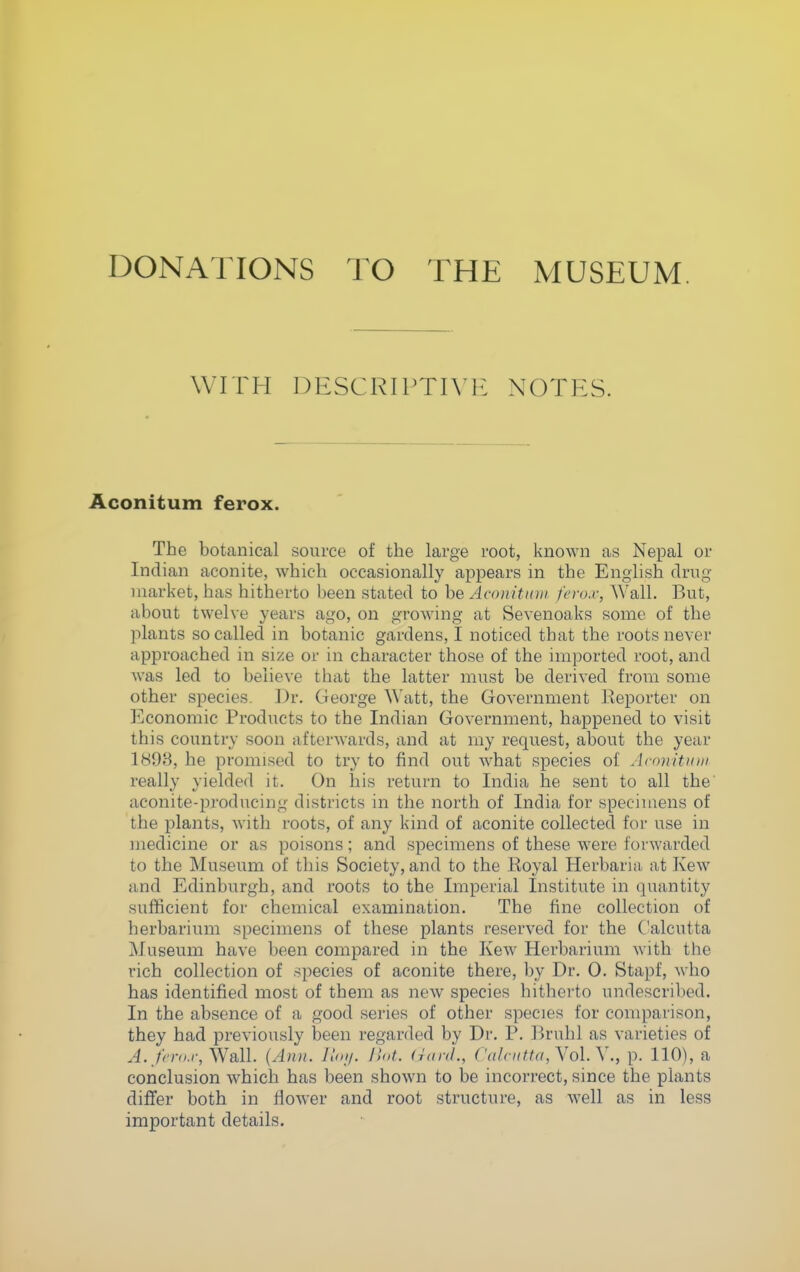 DONATIONS TO THE MUSEUM. WITH DESCRIPTIVE NOTES. Aconitum ferox. The botanical source of the large root, known as Nepal or Indian aconite, which occasionally appears in the English drug market, has hitherto been stated to be Aconitniii fcro.r, Wall. But, about twelve years ago, on growing at Sevenoaks some of the jilants so called in botanic gardens, I noticed that the roots never approached in size or in character those of the imported root, and was led to believe that the latter must be derived from some other species. Dr. George Watt, the Government lieporter on Economic Products to the Indian Government, happened to visit this country soon afterwards, and at my request, about the year 189B, he promised to try to find out what species of Acnnitiiui really yielded it. On his return to India he sent to all the' aconite-producing districts in the north of India for specimens of the plants, with roots, of any kind of aconite collected for use in medicine or as poisons; and specimens of these were forwarded to the Museum of this Society, and to the Koyal Herbaria- at Kew and Edinburgh, and roots to the Imperial Institute in quantity sufficient for chemical examination. The fine collection of herbarium specimens of these plants reserved for the Calcutta Museum have been compared in the Kew Herbarium with the rich collection of species of aconite there, by Dr. 0. Stapf, who has identified most of them as new species hitherto undescribed. In the absence of a good series of other species for comparison, they had previously been regarded by Dr. P. Bruhl as varieties of J../'^'jvu-, Wall. {Ann. Hoi/. Hot. (rani., Calcutta,\o\.\., p. 110), a conclusion which has been shown to be incorrect, since the plants differ both in flower and root structure, as well as in less important details.