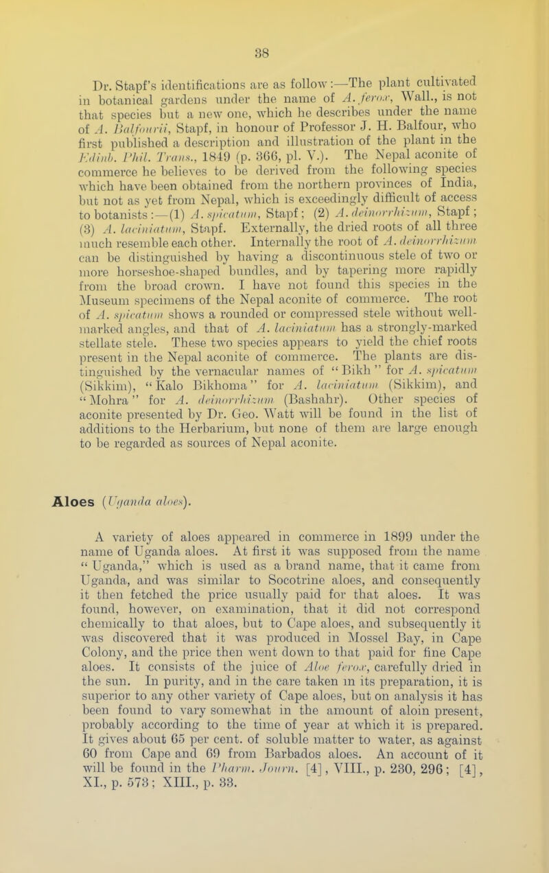 Dr. Stapf's identifications are as follow:—The plant cultivated in botanical gardens under the name of A. fenu; Wall., is not that species but a new one, which he describes under the name of A. BalfoHrii, Stapf, in honour of Professor J. H. Balfour, who first published a description and illustration of the plant ni the Kdiiih. L'hil. Trans., 1849 (p. 3G6, pi. V.). The Nepal aconite of commerce he believes to be derived from the following species which have been obtained from the northern provinces of India, but not as yet from Nepal, which is exceedingly difficult of access to botanists : — (l) A. si>i((itiiiit, Stapf; (2) A. (IcinorrJii-.iim, Stapf; (3) A. loci )ii a tain, Stapf. Externally, the dried roots of all three much resemble each other. Internally the root of A. dcin(>rrlii--:nin. can be distinguished by having a discontinuous stele of two or more horseshoe-shaped bundles, and by tapering more rapidly from the broad crown. I have not found this species in the Museum specimens of the Nepal aconite of commerce. The root of A. spicatiiiii shows a rounded or compressed stele without well- marked angles, and that of A. laciniatinn has a strongly-marked stellate stele. These two species appears to yield the chief roots present in the Nepal aconite of commerce. The plants are dis- tinguished by the vernacular names of Bikh'' iov A. siiicatmn (Sikkim),  Kalo Bikhoma for A. lariniatiim (Sikkim), and Mohra for A. dcinon-lir.nni (Bashahr). Other species of aconite presented by Dr. Geo. Watt will be found in the list of additions to the Herbarium, but none of them are large enough to be regarded as sources of Nepal aconite. Aloes [Vijanda aloes). A variety of aloes appeared in commerce in 1899 under the name of Uganda aloes. At first it was supposed from the name  Uganda, which is used as a brand name, that it came from Uganda, and was similar to Socotrine aloes, and consequently it then fetched the price usually paid for that aloes. It was found, however, on examination, that it did not correspond chemically to that aloes, but to Cape aloes, and svibsequently it was discovered that it was produced in Mossel Bay, in Cape Colony, and the price then went down to that paid for fine Cape aloes. It consists of the juice of Aloe fero.r, carefully dried in the sun. In purity, and in the care taken m its preparation, it is superior to any other variety of Cape aloes, but on analysis it has been found to vary somewhat in the amount of aloin present, probably according to the time of year at which it is prepared. It gives about 65 per cent, of soluble matter to water, as against 60 from Cape and 69 from Barbados aloes. An account of it will be found in the I'hann. Jotini. [4], VIII., p. 230, 296; [4], XI., p. 573; XIIL, p. 33.