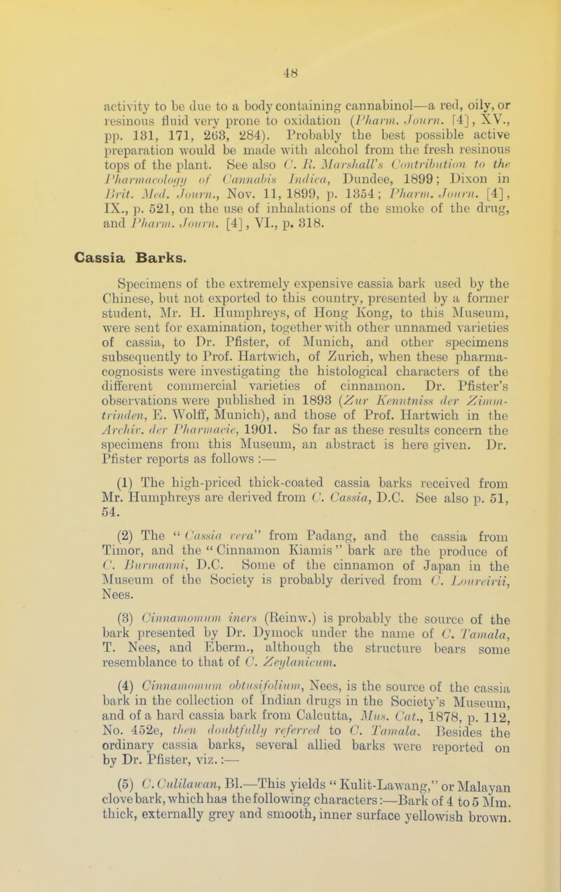 activity to be clue to a body containing cannabinol—a red, oily, or resinous fluid very prone to oxidation {Pharm. Jonni. [4j, XV., pp. 131, 171, 263, 284). Probably tbe best possible active preparation would be made with alcohol from the fresh resinous tops of the plant. See also ('. II. Marshairs ('(intribntinn tn the J'hannacdhKjji of Cannahis Indica, Dundee, 1899; Uixon in Jirit. Mc(L jonrn., Nov. 11,1899, p. 1354; Pharm. Jonrn. [4], IX., p. 521, on the use of inhalations of the smoke of the drug, and r/ianii. Joiini. [4], VI., p. 318. Cassia Barks. Specimens of the extremely expensive cassia bark used by the Chinese, but not exported to this country, presented by a former student, Mr. H. Humphreys, of Hong Kong, to this Museum, were sent for examination, together with other unnamed varieties of cassia, to Dr. Pfister, of Munich, and other specimens subsequently to Prof. Hartwich, of Zurich, when these pharma- cognosists were investigating the histological characters of the different commercial varieties of cinnamon. Dr. Piaster's observations were published in 1893 [Zur Kemitnus dcr Xintiii- trinden, E. Wolff, Munich), and those of Prof. Hartwich in the Archir. dcr Phaniiacic, 1901. So far as these results concern the specimens from this Museum, an abstract is here given. Dr. Pfister reports as follows :— (1) The high-priced thick-coated cassia barks received from Mr. Humphreys are derived from C. Cassia, D.C. See also p. 51, 54. (2) The  Cassia rcra from Padang, and the cassia from Timor, and the  Cinnamon Kiamis bark are the produce of ('. Biiniianni, D.C. Some of the cinnamon of Japan in the Museum of the Society is probably derived from C. Loiircirii, Nees. (3) (JinnamotiiuDi biers (Reinw.) is probably the source of the bark presented by Dr. Dymock under the name of C. Tainala, T. Nees, and Eberm., although the structure bears some resemblance to that of C. Zci/Ianimm. (4) Cinuaiiioiiniiii oJitiisifoIitoii, Nees, is the source of the cassia bark in the collection of Indian drugs in the Society's Museum, and of a hard cassia bark from Calcutta, Mus. Cat., 1878, p. 112, No. 452e, f/ioi thmhtfidln rcfern-d to C. Taiiiala. Besides the ordinary cassia barks, several allied barks were reported on by Dr. Pfister, viz.:— (5) C. Culilau-an, BL—This yields  Kulit-Lawang, or Malayan clove bark, which has the following characters:—Bark of 4 to 5 Mm. thick, externally grey and smooth, inner surface yellowish brown.