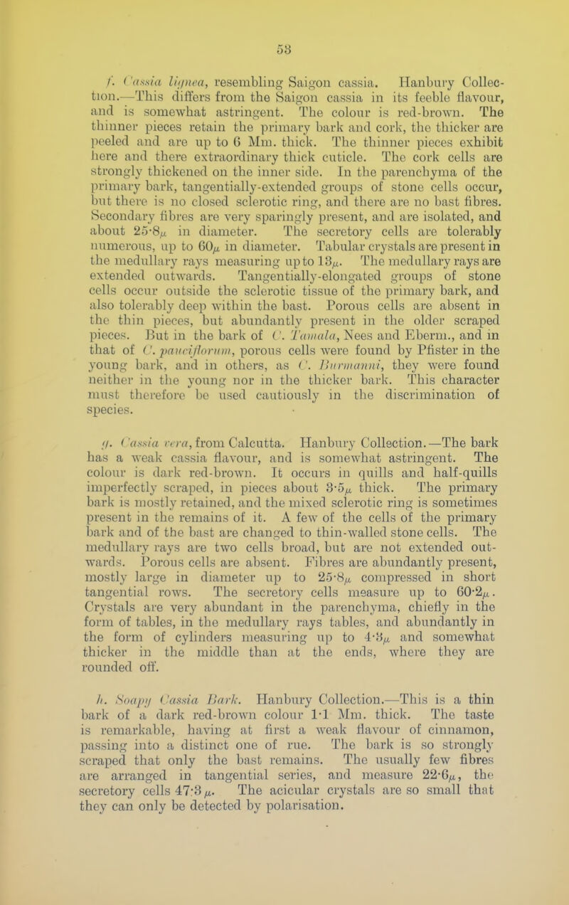 58 /'. ('assia liipwa, resembling Saigon cassia. Hanbury Collec- tion.—This differs from the Saigon cassia in its feeble flavour, and is somewhat astringent. The colour is red-brown. The thinner pieces retain the primary bark and cork, the thicker are peeled and are up to 6 Mm. thick. The thinner pieces exhibit here and there extraordinary thick cuticle. The cork cells are strongly thickened on the inner side. In the parenchyma of the primary bark, tangentially-extended groups of stone cells occur, but there is no closed sclerotic ring, and there are no bast hbres. Secondary fibres are very sparingly present, and are isolated, and about 25-8^ in diameter. The secretory cells are tolerably numerous, up to QOfi in diameter. Tabular crystals are present in the medullary rays measuring up to 13^. The medullary rays are extended outwards. Tangentially-elongated groups of stone cells occur outside the sclerotic tissue of the primary bark, and also tolerably deep within the bast. Porous cells are absent in the thin pieces, but abundantly present in the older scraped pieces. But in the bark of C. Tainala, Nees and Eberm., and m that of (\ paiinyioniiii, porous cells were found by Pfister in the young bark, and in others, as lUtninnmi, they were found neither in the young nor in the thicker bark. This character must therefore be vised cautiously in the discrimination of species. //. Cassia /vrrt, from Calcutta, Hanbury Collection.—The bark has a weak cassia flavour, and is somewhat astringent. The colour is dark red-brown. It occurs in quills and half-quills imperfectly scraped, in pieces about thick. The primary bark is mostly retained, and the mixed sclerotic ring is sometimes present in the remains of it, A few of the cells of the primary bark and of the bast are changed to thin-walled stone cells. The medullary rays are two cells broad, but are not extended out- wards. Porous cells are absent. Fibres are abundantly present, mostly large in diameter up to 25-8^ compressed in short tangential rows. The secretory cells measure up to 60*2^. Crystals are very abundant in the parenchyma, chiefly in tlae form of tables, in the medullary rays tables, and abundantly in the form of cylinders measuring up to 4-8^ and somewhat thicker in the middle than at the ends, where they are rounded off. Ji. Soapi/ dafisia Bark. Hanbury Collection,—This is a thin bark of a dark red-brown colour 1-1 Mm, thick. The taste is remarkable, having at first a weak flavour of cinnamon, passing into a distinct one of rue. The bark is so strongly scraped that only the bast remains. The usually few fibres are arranged in tangential series, and measure 22-G^, the secretory cells 47:3/x. The acicular crystals are so small that they can only be detected by polarisation.