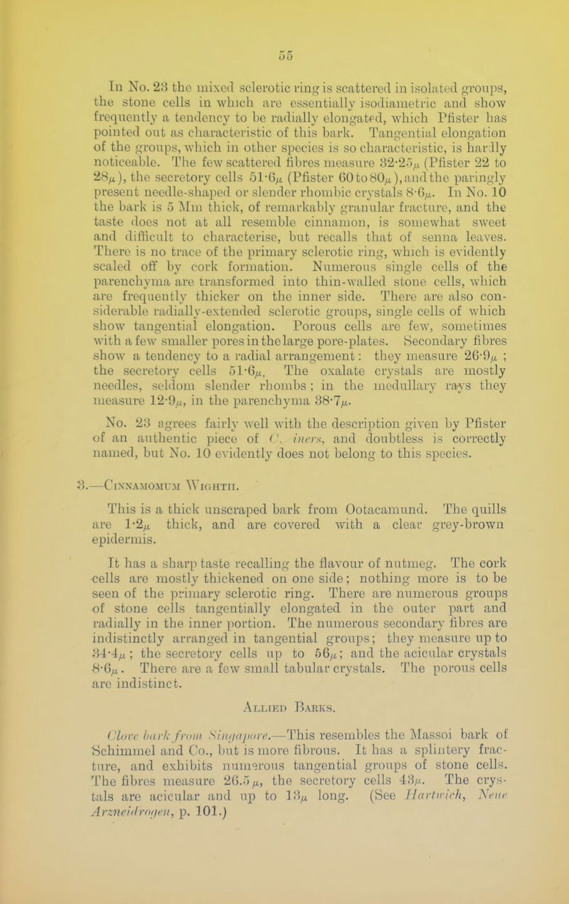 the stone cells in which are essentially isodianietric and show frequently a tendency to he radially elongated, which Ptister has pointed out as characteristic of this hark. Tangential elongation of the groups, which in other species is so characteristic, is har.Uy noticeahle. The few scattered iihres measure ;-}2-2 (Pfister 22 to 28^), the secretory cells ol-ii/x. (Pfister 60 to 80^), and the paringly present needle-shaped or slender rhomhic crystals 8-G/j.. In No. 10 the hark is 5 Mm thick, of remarkahly granular fracture, and the taste does not at all resemble cinnamon, is somewhat sweet and difficult to characterise, but recalls that of senna leaves. There is no trace of the primary sclerotic ring, which is evidently scaled oflt by cork formation. Numerous single cells of the parenchyma are transformed into thin-walled stone cells, which are frequently thicker on the inner side. There are also con- siderable radially-extended sclerotic groups, single cells of which show tangential elongation. Porous cells are few, sometimes with a few smaller pores in the large pore-plates. Secondary fibres show a tendency to a radial arrangement: they measure 26-9/a ; the secretory cells ol*6^, The oxalate crystals are mostly needles, seldom slender rhoud)s; in the medullary raj'S they measure 12-9,u, in the parenchyma 88-7ya. No. 28 agrees fairly Avell with the description given by Pfister of an authentic piece of ('. 'nirvs, and doubtless is correctly named, but No. 10 evidently does not belong to this species. . C[NNAMOMUM WlOHTfl. This is a thick unscraped bark from Ootacamund. The quills are 1-2^ thick, and are covered with a clear grey-brown epidermis. It has a sharp taste recalling the flavour of nutmeg. The cork cells are mostly thickened on one side; nothing more is to be seen of the primary sclerotic ring. There are numerous groups of stone cells tangentially elongated in the outer part and radially in the inner portion. The numerous secondary fibres are indistinctly arranged in tangential groups; they measure up to 84-4^; the secretory cells up to 56^; and the acicular crystals H-Qfi. There are a few small tabular crystals. The porous cells are indistinct. Allted Barks. CLocc h/ir/,- frniii S/n(/(iji(ir('.—This resembles the Massoi bark of Schimmel and Co., but is more fibrous. It has a splintery frac- ture, and exhibits numerous tangential groups of stone cells. The fibres measure 20.5^, the secretory cells AS/x. The crys- tals are acicular and up to 18^ long. (See Jlartuich, Xnir Arzncidroi/oi, p. 101.)