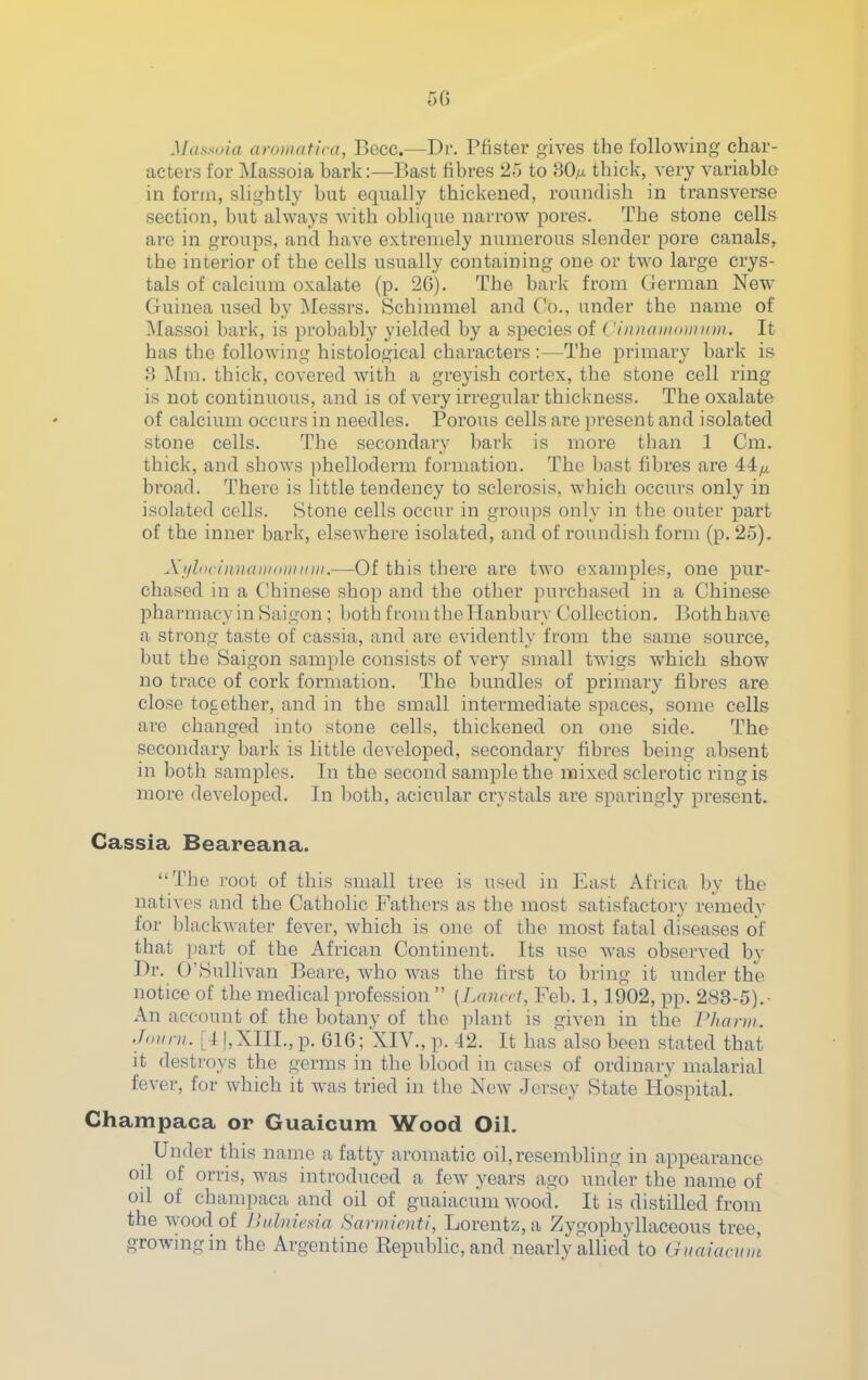 5G Ma!is()ia aroiiuitica, Becc.—Dr. Pfister gives the following char- acters for Massoia bark:—Bast fibres 25 to 30^ thick, very variable in form, slightly but equally thickened, roundish in transverse section, but always with oblique narrow pores. The stone cells are in groups, and have extremely numerous slender pore canals, the interior of the cells usually containing one or two large crys- tals of calcium oxalate (p. 2G). The bark from German New Guinea used by Messrs. Schimmel and Co., under the name of ^lassoi bark, is probably yielded by a species of ( 'iiinainoiinini. It has the following histological characters :—The primary bark is B Mm. thick, covered with a greyish cortex, the stone cell ring is not continuous, and is of very irregular thickness. The oxalate of calcium occurs in needles. Porous cells are present and isolated stone cells. The secondary bark is more than 1 Cm. thick, and shows phelloderm formation. The bast fibres are 44^ broad. There is little tendency to sclerosis, which occurs only in isolated cells. Stone cells occur in groups only in the outer part of the inner bark, elsewhere isolated, and of roundish form (p. 25). A'i/h)cinuaiii(iiinnii.—Of this there are two examples, one pur- chased in a Chinese shop and the other purchased in a Chinese pharmacy in Saigon; both from the Hanbury Collection. Both have a strong taste of cassia, and are evidently from the same source, but the Saigon sample consists of very small twigs which show no trace of cork formation. The bundles of primary fibres are close together, and in the small intermediate spaces, some cells are changed into stone cells, thickened on one side. The secondary bark is little developed, secondary fibres being absent in both samples. In the second sample the mixed sclerotic ring is more developed. In l:)oth, acicular crystals are sparingly present. Cassia Beareana. The root of this small tree is used in East Africa by the natives and the Catholic Fathers as the most satisfactory remedy for blackwater fever, which is one of the most fatal diseases of that part of the African Continent. Its use was observed by Dr. O'Sullivan Beare, who was the first to bring it under the notice of the medical profession  [Lann t, Feb. 1,1902, pp. 283-5).- An account of the botany of the plant is given in the PJianii. Joiirn. [4 !,XIII., p. 616; XIV., p. 42. It has~also been stated that it destroys the germs in the blood in cases of ordinary malarial fever, for which it was tried in the New Jersey State Hospital. Champaca or Guaicum Wood Oil. _ Under this name a fatty aromatic oil, resembling in appearance oil of orris, was introduced a few years ago under the name of oil of champaca and oil of guaiaciim wood. It is distilled from the wood of lliihiirsia Sariiiicnfi, Lorentz, a Zygophyllaceous tree, growing in the Argentine Eepublic,and nearly allied to (hiaicu-um