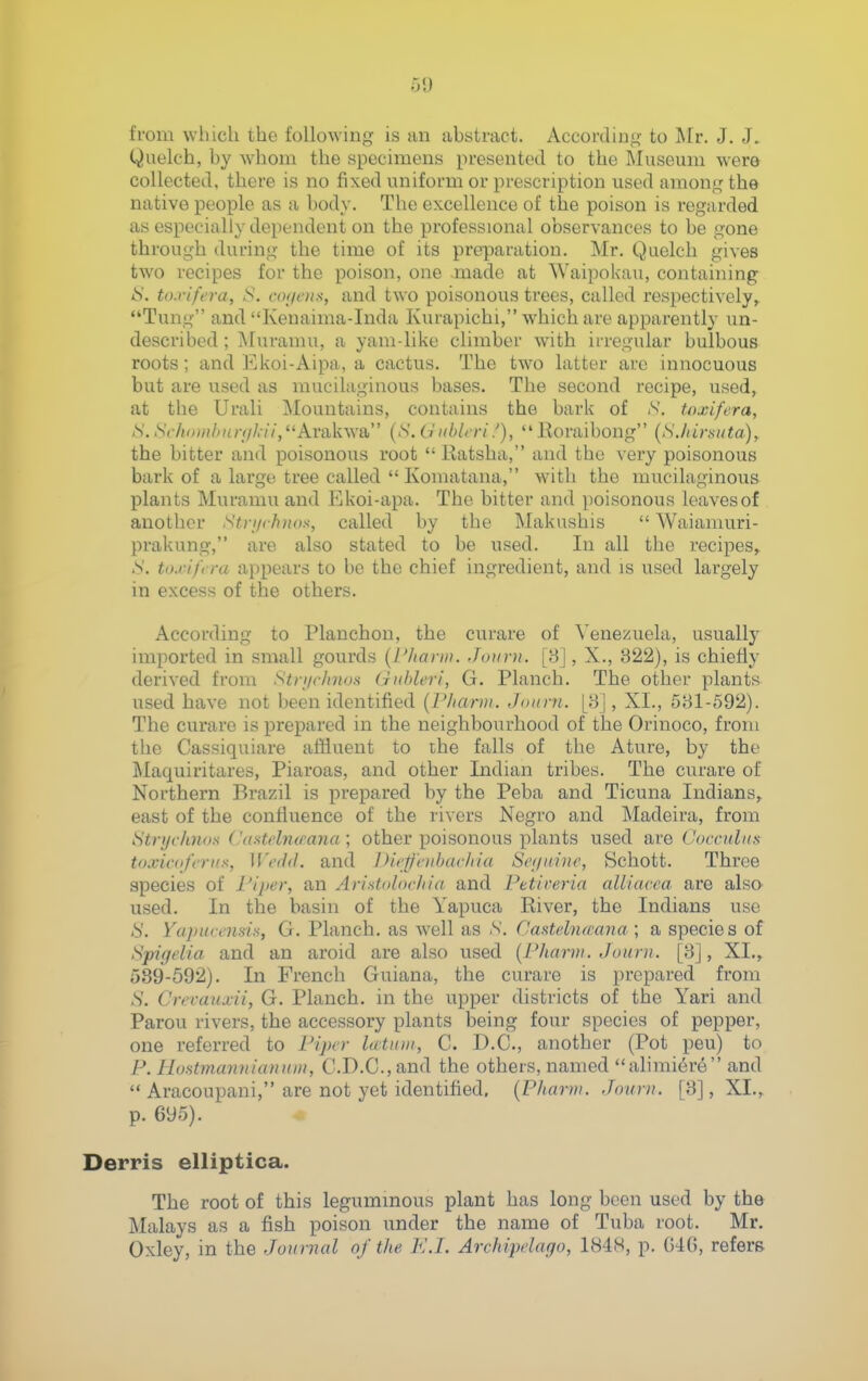 from which the following is an abstract. According to Mr. J. J. Quelch, by whom the specimens presented to the ]\Iuseum wero collected, there is no fixed uniform or prescription used among the native people as a body. The excellence of the poison is regarded as especially dependent on the professional observances to be gone through during the time of its preimration. Mr. Quelch gives two recipes for the poison, one .made at Waipokau, containing ^'. to.yifera, S. co[icnx, and two poisonous trees, called respectively^ Tung and Kenaima-Inda Kurapichi, which are apparently un- described; Muramu, a yam-like climber with irregular bulbous roots; and Ekoi-Aipa, a cactus. The two latter are innocuous but are used as mucilaginous bases. The second i-ecipe, used, at the Urali Mountains, contains the bark of N. toxifera, S.Sch<niilniriiI,-ii,Arii\i\\a, {S. U iiblt ri f),  Eoraibong (SJiirtiiita)^ the bitter and poisonous root  Eatsha, and the very poisonous bark of a large tree called  Komatana, with the mucilaginous plants Muramu and Rkoi-apa. The bitter and poisonous leaves of another N^r/yr/j^os, called by the Makushis  Waiamuri- prakung, are also stated to be used. In all the recipes^ S. to.vif ra appears to be the chief ingredient, and is used largely in excess of the others. According to Planchon, the curare of Venezuela, usually imported in small gourds [I'liarw. Jonrn. [8], X., 322), is chiefly derived from Stri/clntos (jiibleri, G. Planch. The other plants used have not been identified {I'hanji. Jmini. [8], XI., 581-592). The curare is prepared in the neighbourhood of the Orinoco, from the Cassiquiare affluent to the falls of the Atiire, by the Maquiritares, Piaroas, and other Indian tribes. The curare of Northern Brazil is prepared by the Peba and Ticuna Indians,, east of the confluence of the rivers Negro and Madeira, from Stnjch7i<)s <.'astfburana ; other poisonous plants used are ( 'occuliifi toxicdfcriis, W('(i<l. and IHe-ffhibaclna Sef/ainc, Schott. Three species of riper, an Ari.^toloc/iia and Petireria aUiacea are also used. In the basin of the Yapuca Eiver, the Indians use -S'. YapHccnsis, G. Planch, as well as N. Casitehurana \ a species of Spigelia and an aroid are also used (Pharvi. Jouni. [8], XL,. 589-592). In French Guiana, the curare is prepared from S. Crecauxii, G. Planch, in the upper districts of the Yari and Parou rivers, the accessory plants being four species of pepper, one referred to Pijxr Icbtum, C. D.C., another (Pot peu) to P. HnatmannianuDi, C.D.C.,and the others, named alimi6re and  Aracoupani, are not yet identified, {Phnrni. Jouru. [8], XI., p. 695). Derris elliptica. The root of this legummous plant has long been used by the Malays as a fish poison under the name of Tuba root. Mr. Oxley, in the Journal of the K.I. Archipelago, 1848, p. GKJ, refers