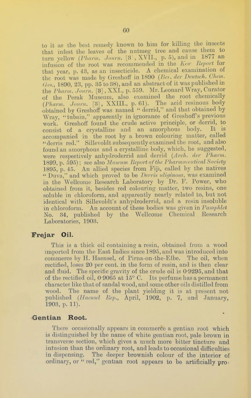 to it as the best remedy known to him for killing the insects that infest the leaves of the nutmeg tree and cause them to turn yellow (I'/uirm. .f„nin. [3 , XYII., p. 5), and in 1877 an infusion of the root was recommended in the Kar llejunt for that year, p. 4;-3, as an insecticide. A chemical examination of the root was made by Greshoff in 1890 (Bci. der Deutsch. Chrm. (rrx., 1890, 23, pp. 35 to 38), and an abstract of it was published m the P/ianii. Jniini. [3], XXI., p. 559. Mr. Leonard Wray, Curator of the Perak ]\Iuseum, also examined the root chemically {PJtaniK J,mm. [3], XXIII., p. Gl). The acid resinous body obtained by Greshoff was named  derrid, and that obtained by Wray, tubain, apparently in ignorance of Greshoff's previous work. Greshoff found the crude active principle, or derrid, to consist of a crystalline and an amorphous body. It is accompanied in the root by a brown colouring matter, called derris red. Sillevoldt subsequently examined the root, and also found an amorphous and a crystalline body, which, he suggested, were respectively anhydroderrid and derrid {Arch, der Fhanii. 1899, p. 595); see also Mhsi'hw Ilcport ofthe Pharmnrnitieal Society 1895, p. 45. An allied species from Fiji, called by the natives  Duva, and which proved to be Derris iilif/inosa, was examined in the Wellcome Research Laboratory by Dr. F. Power, who ■obtained from it, besides red colouring matter, two resins, one soluble in chloroform, and apparently nearly related to, but not identical with Sillevoldt's anhydroderrid, and a resin insoluble in chloroform. An account of these bodies was given in Painjddet No. 34, published by the Wellcome Chemical Research Laboratories, 1903. Frejar Oil. This is a thick oil containing a resin, obtained from a wood imported from the East Indies since 1895, and was introduced into commerce by H. Haensel, of Pirna-on-the-Elbe. The oil, when rectified, loses 20 per cent, in the form of resin, and is then clear and fluid. The specific gravity of the crude oil is 0-9295, and that of the rectified oil, 0-90G5 at 15° C. Its perfume has a permanent character like that of sandal wood, and some other oils distilled from wood. The name of the plant yielding it is at present not published (Haciisrl llep., April, 1902, p. 7, and January, 1903, p. 11). Oentian Root. There occasionally appears in commerce a gentian root which is distinguished by the name of white gentian root, pale brown in transverse section, which gives a much more bitter tincture and infusion than the ordinary root, and leads to occasional difficulties in dispensing. The deeper brownish colour of the interior of ordinary, or  red, gentian root appears to be artificially pro-