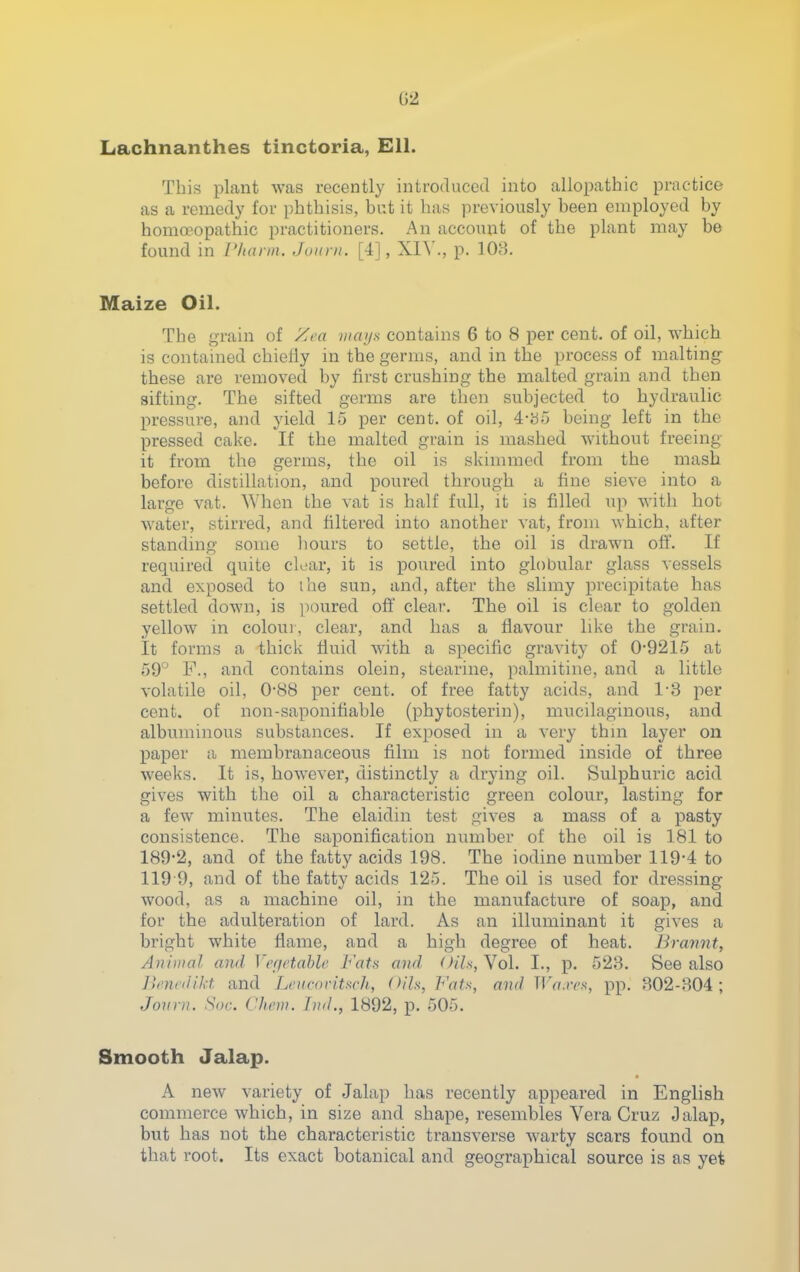 Lachnanthes tinctoria, Ell. This plant was recently introduced into allopathic practice as a remedy for phthisis, bat it has previously been employed by homoeopathic practitioners. An account of the plant may be found in L'hann. Juiini. [4], XI^'., p. 103, Maize Oil. The grain of Xca >iiai/s contains 6 to 8 per cent, of oil, which is contained chiefly in the germs, and in the process of malting these are removed by first crushing the malted grain and then sifting. The sifted germs are then subjected to hydraulic pressure, and yield 15 per cent, of oil, 4-b5 being left in the pressed cake. If the malted grain is mashed without freeing it from the germs, the oil is skimmed from the mash before distillation, and poured through a fine sieve into a large vat. When the vat is half full, it is filled up with hot water, stirred, and filtered into another vat, from which, after standing some liours to settle, the oil is drawn oft. If required quite clear, it is poured into globular glass vessels and exposed to the sun, and, after the slimy precipitate has settled down, is ])oured oft' clear. The oil is clear to golden yellow in colou), clear, and has a flavour like the grain. It forms a thick fluid with a specific gravity of 0-9215 at 59° F., and contains olein, stearine, palmitine, and a little volatile oil, 0*88 per cent, of free fatty acids, and 1-8 per cent, of non-saponitiable (phytosterin), mucilaginous, and albuminous substances. If exposed in a very thm layer on paper a membranaceous film is not formed inside of three weeks. It is, however, distinctly a drying oil. Sulphuric acid gives with the oil a characteristic green colour, lasting for a few minutes. The elaidin test gives a mass of a pasty consistence. The saponification nimiber of the oil is 181 to 189*2, and of the fatty acids 198. The iodine number 119*4 to 119 9, and of the fatty acids 125. The oil is used for dressing wood, as a machine oil, in the manufacture of soap, and for the adulteration of lard. As an illuminant it gives a bright white flame, and a high degree of heat. Brannt, Animal and Vefjetable Fats and Oils, Yol. I., p. 523. See also linxidikt and Leitcnvituch, Oils, Fats, and TlVf.ir.s, pp. 302-304; Joui n. ^or. Chew, hitl., 1892, p. 505. Smooth Jalap. A new variety of Jala}) has recently appeared in English commerce which, in size and shape, resembles Vera Cruz Oalap, but has not the characteristic transverse warty scars found on that root. Its exact botanical and geographical source is as yet