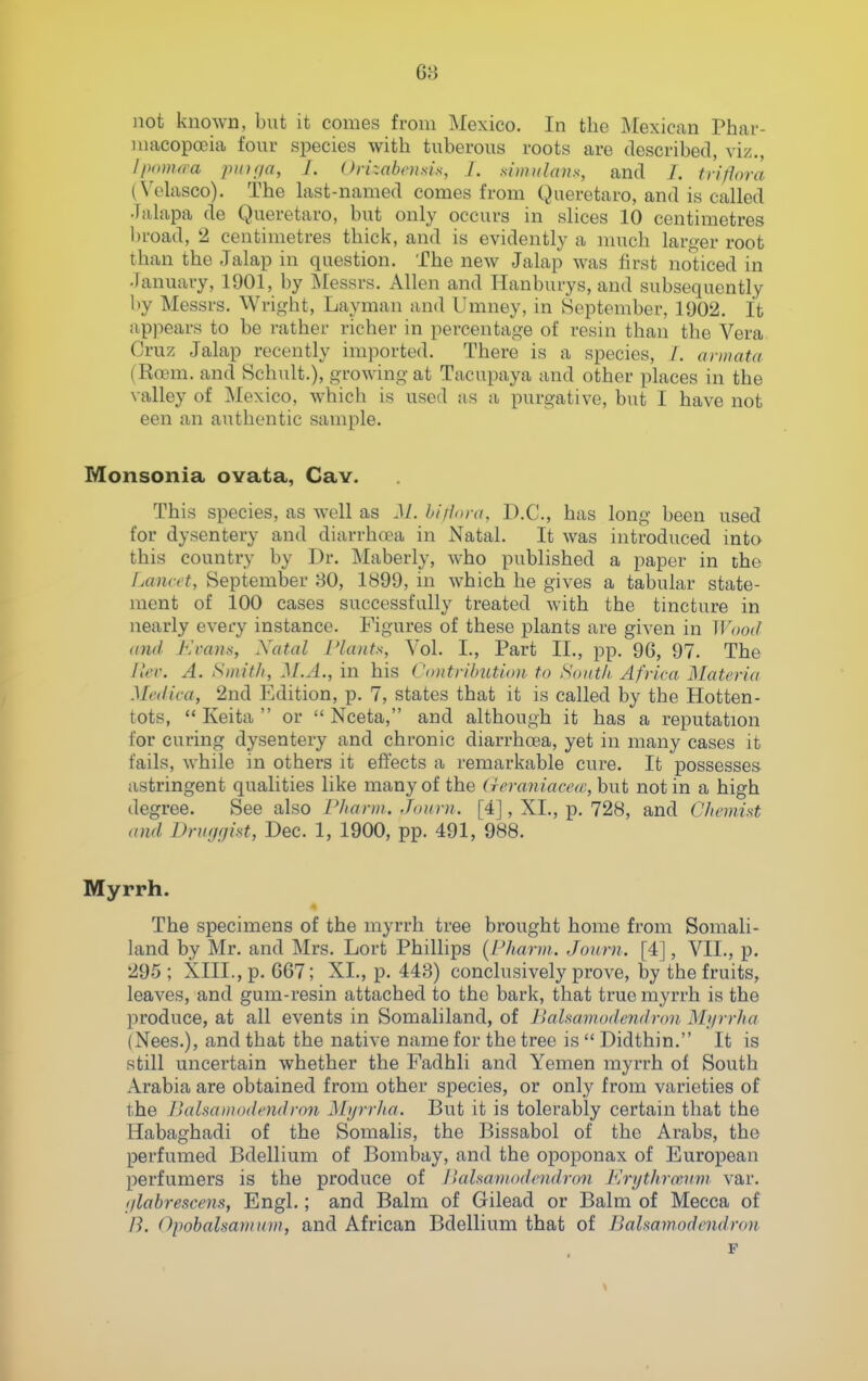 not known, but it comes from Mexico. In the Mexican Phar- macopoeia four species with tuberous roots are described, viz., Iponura piuria, J. Orizabnisis, I. .simiilans, and /. triflora (Volasco). The kst-named comes from Queretaro, and is called Jalapa de Queretaro, but only occurs in slices 10 centimetres broad, 2 centimetres thick, and is evidently a much larger root than the Jalap in question. The new Jalap was first noticed in January, 1901, by Messrs. Allen and ITanburys, and subsequently by Messrs. Wright, Layman and Umney, in September, 1902. It appears to be rather richer in percentage of resin than the Vera Cruz Jalap recently imported. There is a species, /. aniiata (Roem. and Schult.), growing at Tacupaya and other places in the valley of Mexico, which is used us a purgative, but I have not een an authentic sample. Monsonia ovata, Cav. This species, as well as M. hirlora, D.C., has long been used for dysentery and diarrhtea in Natal. It was introduced into this country by Dr. Maberly, who published a paper in the Lancet, September 30, 1899, in which he gives a tabular state- ment of 100 cases successfully treated with the tincture in nearly every instance. Figures of these plants are given in M'ood (Did J-:rans, Xatal Plants, Vol. I., Part II., pp. 96, 97. The Jkv. A. Smith, M.A., in his Contribution to South Africa Materia Mcilica, 2nd Edition, p. 7, states that it is called by the Hotten- tots,  Keita  or  Nceta, and although it has a reputation for curing dysentery and chronic diarrhoea, yet in many cases it fails, while in others it effects a remarkable cure. It possesses astringent qualities like many of the (ieraniacccc, but not in a high degree. See also Phann. Joiirn. [4], XI., p. 728, and Chnnist and Druggist, Dec. 1, 1900, pp. 491, 988. Myrrh. The specimens of the myrrh tree brought home fi-om Somali- land by Mr. and Mrs. Lort Phillips {Pharm.. Jonrn. [4], VII., p. 295 ; XIII., p. 667; XI., p. 443) conclusively prove, by the fruits, leaves, and gum-resin attached to the bark, that true myrrh is the produce, at all events in Somaliland, of Bahamodendron Myrrha (Nees.), and that the native name for the tree is  Didthin. It is still uncertain whether the Fadhli and Yemen myrrh of South Arabia are obtained from other species, or only from varieties of the Bahamodendron Myrrha. But it is tolerably certain that the Habaghadi of the Somalis, the Bissabol of the Arabs, the perfumed Bdellium of Bombay, and the opoponax of European perfumers is the produce of IkiUamodcndron Krythro'Ann var. glabrescens, Engl.; and Balm of Gilead or Balm of Mecca of /?. Opobalsamum, and African Bdellium that of Bahamodendron