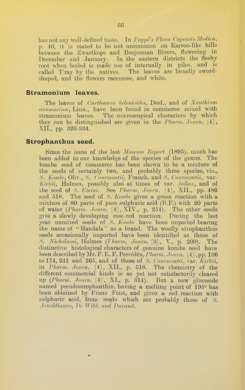 G6 has not any well-defined taste. In Pappes Flora Capemu Mrdica, p. 40, it is stated to be not uncommon on Karroo-like hills between the Zwartkops and Bosjesman Rivers, flowering in December and January. In the eastern districts the fleshy root when boiled is made use of internally in piles, and is called T'ray by the natives. The leaves are broadly sword- shaped, and the flowers racemose, and white. Stramonium leaves. The leaves of (JartJiaunis Jidimioidcs, Desf., and of Xonthiiini stntman'mii, Linn., have been found in commerce mixed with stramonium leaves. The microscopical characters by which they can be distinguished are given in the Pharm. Joiirn. [4], XII., pp. 326-334. Strophanthus seed. Since the issue of the last Miiscitni Hcport (1895), much has been added to our knowledge of the species of the genus. The kombe seed of commerce has been shown to be a mixture of the seeds of certainly two, and probably three species, viz., S. Kiiiitbc, Oliv., S. ( '(iiiniioittii, Franch. and ;S'. L'oitnnontii, var. Kirhii, Holmes, possibly also at times of var. falla.c, and of the seed of -S. Km 'mL See I'/ianii. Joimi. [4], XII., pp. 486 and 518. The seed of S. K<iiiiJ)r gives a green reaction Avith a mixture of 80 parts of pure sulphuric acid (B.P.) with 20 parts of water {P/iarni. Joitrn. [4], XIV., p. 254). The other seeds give a slowly developing rose-red reaction. During the last year unmixed seeds of ,S'. Komhr have been imported bearing the name of Mandala as a brand. The woolly strophanthus .seeds occasionally imported have been identified as those of S. Nichohoni, Holmes {Pharin. Jonrn. [3], V., p. 209). The distinctive histological characters of genuine kombe seed have been described by Mr. P.E. F. Perredes, 7Jtntrn. [4] ,pp. 136 to 174, 241 and 265, and of those of N. ('onrnumtii, var. Kirkii, in Phayui. .foiini. [4], XII., p. 518. The chemistry of the difterent commercial kinds is as yet not satisfactorily cleared up (Pharin. Joiirn. [4], XL, p. 314). But a new glucoside named pseudostrophanthin, having a melting point of 195^ has been obtained by Franz Feist, and gives a red reaction with sulphuric acid, from seQds which are probably those of ^'. Arnnldicoiiis, He Wild, and Jhirand.