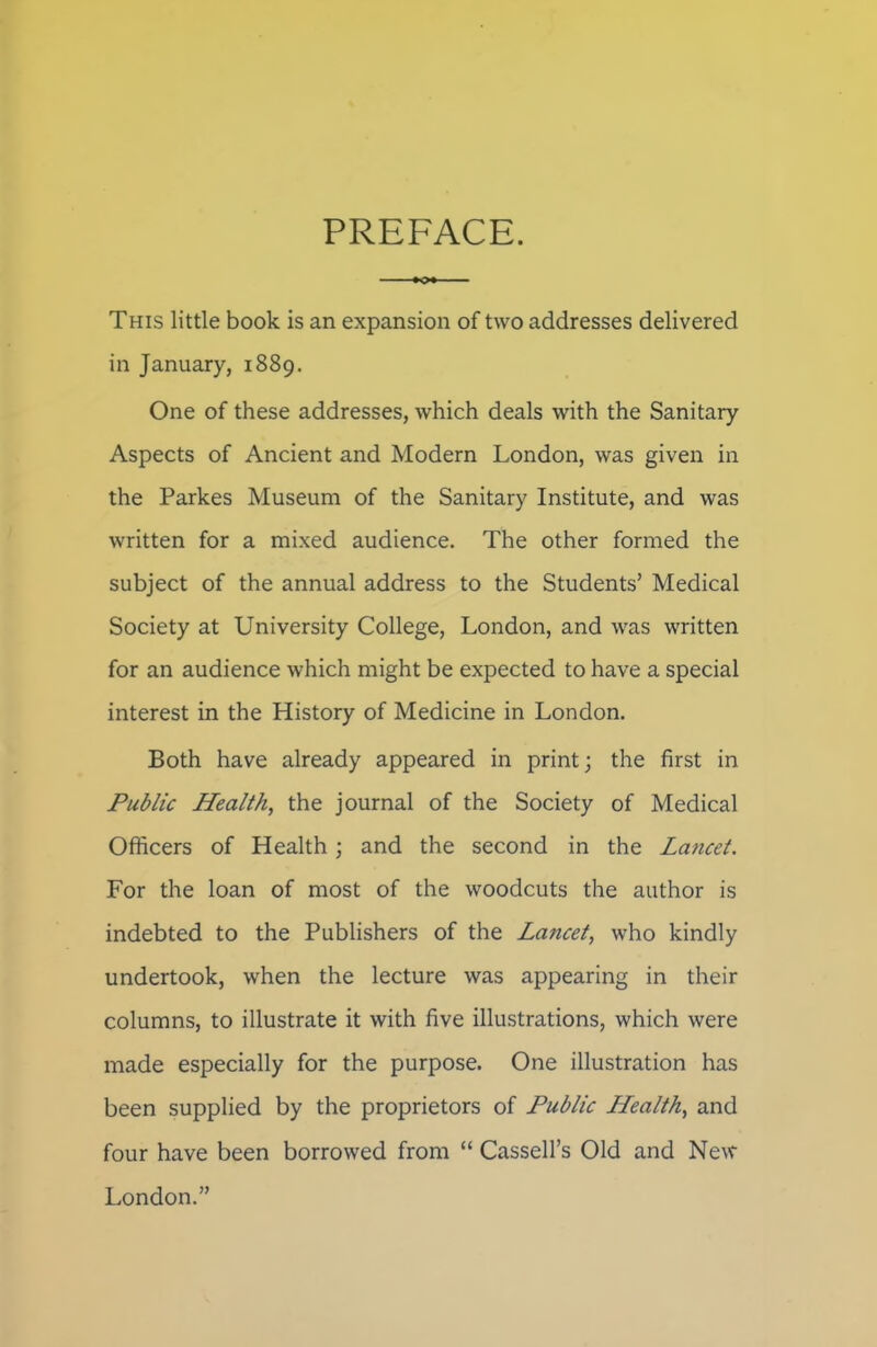 PREFACE. This little book is an expansion of two addresses delivered in January, 1889. One of these addresses, which deals with the Sanitary Aspects of Ancient and Modern London, was given in the Parkes Museum of the Sanitary Institute, and was written for a mixed audience. The other formed the subject of the annual address to the Students’ Medical Society at University College, London, and was written for an audience which might be expected to have a special interest in the History of Medicine in London. Both have already appeared in print; the first in Public Health, the journal of the Society of Medical Officers of Health; and the second in the Lancet. For the loan of most of the woodcuts the author is indebted to the Publishers of the Lancet, who kindly undertook, when the lecture was appearing in their columns, to illustrate it with five illustrations, which were made especially for the purpose. One illustration has been supplied by the proprietors of Public Health, and four have been borrowed from “ Cassell’s Old and New London.”