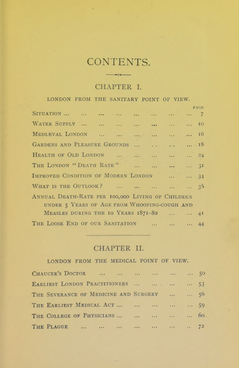 CONTENTS *o« CHAPTER I. LONDON FROM THE SANITARY POINT OF VIEW. PAGE Situation 7 Water Supply 10 Mediaeval London 16 Gardens and Pleasure Grounds 18 Health of Old London 24 The London “Death Rate” 31 Improved Condition of Modern London 34 What is the Outlook ? 35 Annual Death-Rate per 100,000 Living of Children under 5 Years of Age from Whooping-cough and Measles during the 10 Years 1871-80 41 The Loose End of our Sanitation 44 CHAPTER II. LONDON FROM THE MEDICAL POINT OF VIEW. Chaucer’s Doctor 50 Earliest London Practitioners 53 The Severance of Medicine and Surgery 56 The Earliest Medical Act 59 The College of Physicians 60 The Plague 72