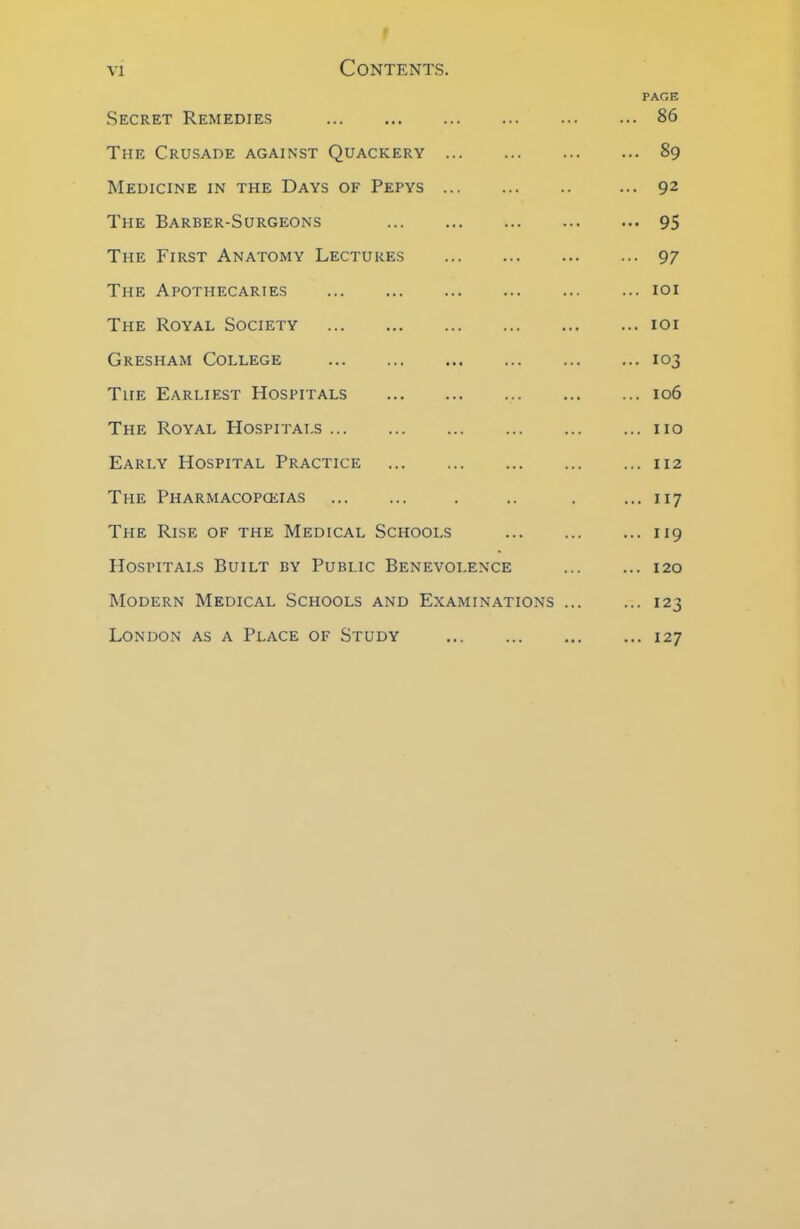 PAGE Secret Remedies 86 The Crusade against Quackery 89 Medicine in the Days of Pepys ... 92 The Barber-Surgeons 95 The First Anatomy Lectures 97 The Apothecaries 101 The Royal Society 101 Gresham College 103 Tiie Earliest Hospitals 106 The Royal Hospitals 110 Early Hospital Practice 112 The Pharmacopoeias . .. . ... 117 The Rise of the Medical Schools 119 Hospitals Built by Public Benevolence 120 Modern Medical Schools and Examinations 123 London as a Place of Study 127