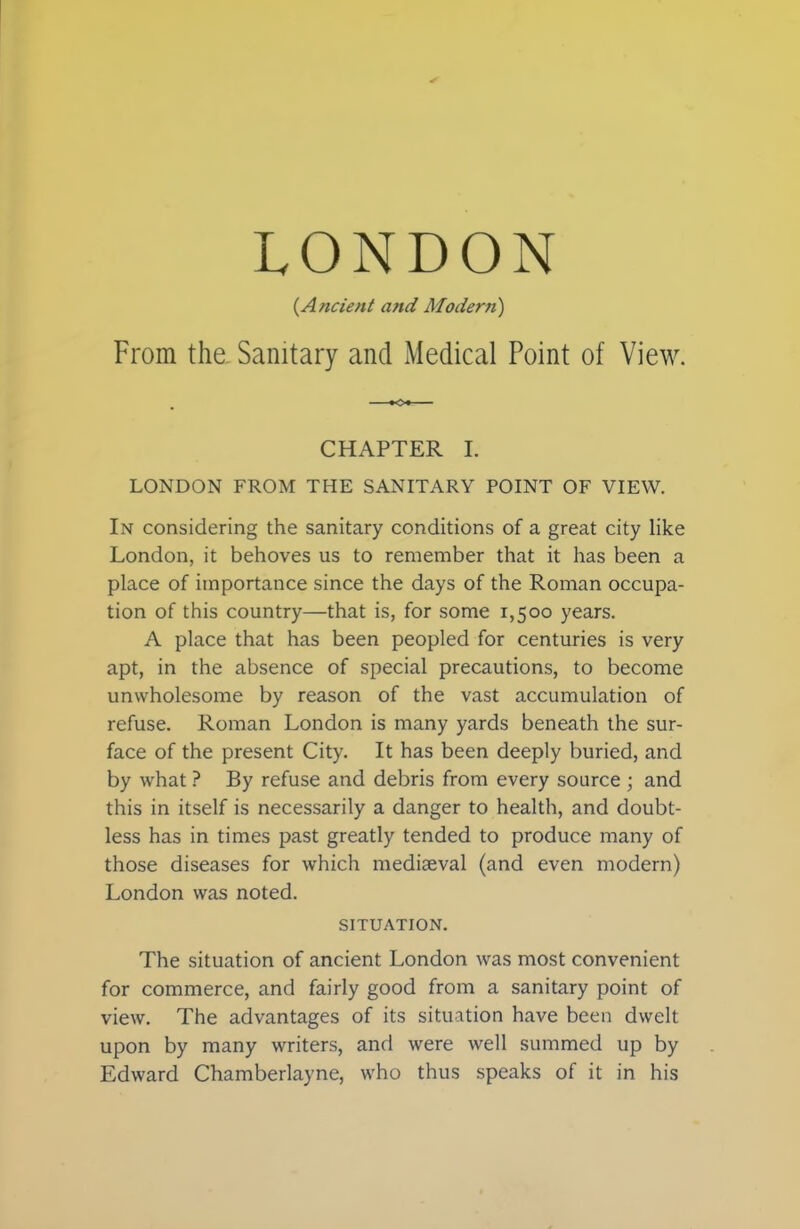 (.Ancient and Modern) From the. Sanitary and Medical Point of View. CHAPTER i. LONDON FROM THE SANITARY POINT OF VIEW. In considering the sanitary conditions of a great city like London, it behoves us to remember that it has been a place of importance since the days of the Roman occupa- tion of this country—that is, for some 1,500 years. A place that has been peopled for centuries is very apt, in the absence of special precautions, to become unwholesome by reason of the vast accumulation of refuse. Roman London is many yards beneath the sur- face of the present City. It has been deeply buried, and by what ? By refuse and debris from every source ; and this in itself is necessarily a danger to health, and doubt- less has in times past greatly tended to produce many of those diseases for which mediaeval (and even modern) London was noted. SITUATION. The situation of ancient London was most convenient for commerce, and fairly good from a sanitary point of view. The advantages of its situation have been dwelt upon by many writers, and were well summed up by Edward Chamberlayne, who thus speaks of it in his