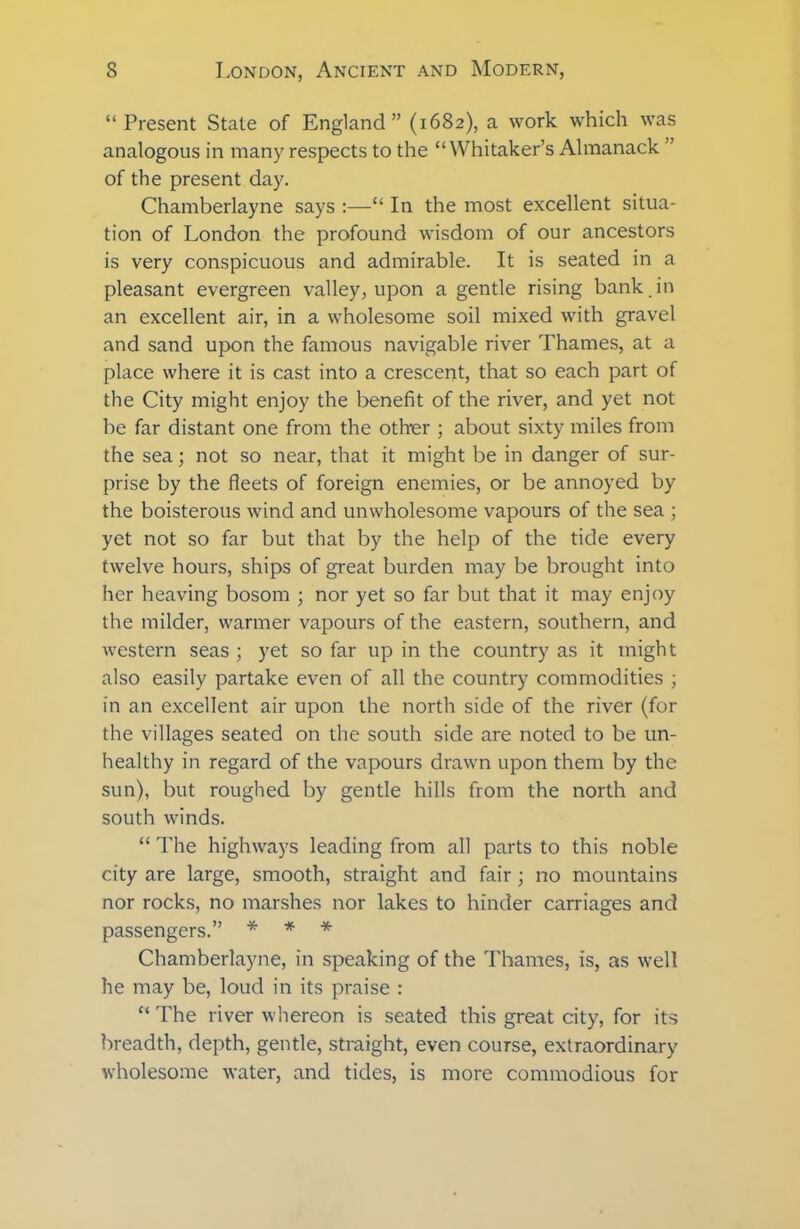 “Present State of England” (1682), a work which was analogous in many respects to the “Whitaker’s Almanack ” of the present day. Chamberlayne says :—“ In the most excellent situa- tion of London the profound wisdom of our ancestors is very conspicuous and admirable. It is seated in a pleasant evergreen valley, upon a gentle rising bank in an excellent air, in a wholesome soil mixed with gravel and sand upon the famous navigable river Thames, at a place where it is cast into a crescent, that so each part of the City might enjoy the benefit of the river, and yet not be far distant one from the other ; about sixty miles from the sea; not so near, that it might be in danger of sur- prise by the fleets of foreign enemies, or be annoyed by the boisterous wind and unwholesome vapours of the sea ; yet not so far but that by the help of the tide every twelve hours, ships of great burden may be brought into her heaving bosom ; nor yet so far but that it may enjoy the milder, warmer vapours of the eastern, southern, and western seas ; yet so far up in the country as it might also easily partake even of all the country commodities ; in an excellent air upon the north side of the river (for the villages seated on the south side are noted to be un- healthy in regard of the vapours drawn upon them by the sun), but roughed by gentle hills from the north and south winds. “ The highways leading from all parts to this noble city are large, smooth, straight and fair; no mountains nor rocks, no marshes nor lakes to hinder carriages and passengers.” * * * Chamberlayne, in speaking of the Thames, is, as well he may be, loud in its praise : “ The river whereon is seated this great city, for its breadth, depth, gentle, straight, even course, extraordinary wholesome water, and tides, is more commodious for