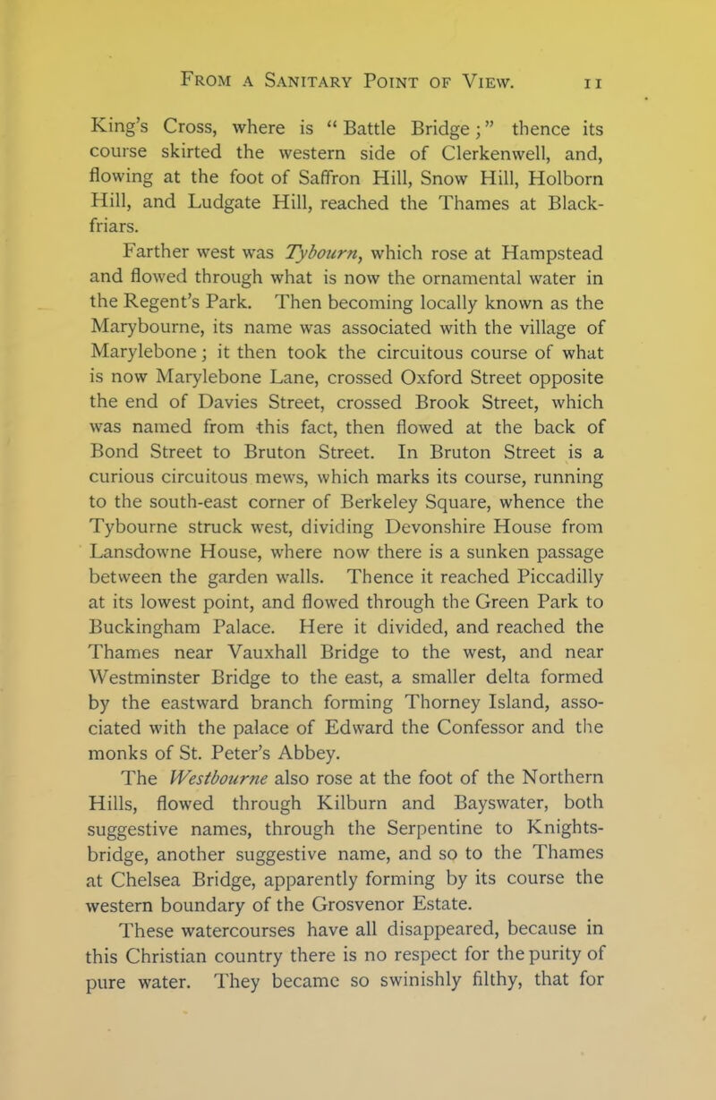 King’s Cross, where is “ Battle Bridge; ” thence its course skirted the western side of Clerkenwell, and, flowing at the foot of Saffron Hill, Snow Hill, Holborn Hill, and Ludgate Hill, reached the Thames at Black- friars. Farther west was Tybourn, which rose at Hampstead and flowed through what is now the ornamental water in the Regent’s Park. Then becoming locally known as the Marybourne, its name was associated with the village of Marylebone; it then took the circuitous course of what is now Marylebone Lane, crossed Oxford Street opposite the end of Davies Street, crossed Brook Street, which was named from this fact, then flowed at the back of Bond Street to Bruton Street. In Bruton Street is a curious circuitous mews, which marks its course, running to the south-east corner of Berkeley Square, whence the Tybourne struck west, dividing Devonshire House from Lansdowne House, where now there is a sunken passage between the garden walls. Thence it reached Piccadilly at its lowest point, and flowed through the Green Park to Buckingham Palace. Here it divided, and reached the Thames near Vauxhall Bridge to the west, and near Westminster Bridge to the east, a smaller delta formed by the eastward branch forming Thorney Island, asso- ciated with the palace of Edward the Confessor and the monks of St. Peter’s Abbey. The Westbourne also rose at the foot of the Northern Hills, flowed through Kilburn and Bayswater, both suggestive names, through the Serpentine to Knights- bridge, another suggestive name, and so to the Thames at Chelsea Bridge, apparently forming by its course the western boundary of the Grosvenor Estate. These watercourses have all disappeared, because in this Christian country there is no respect for the purity of pure water. They became so swinishly filthy, that for