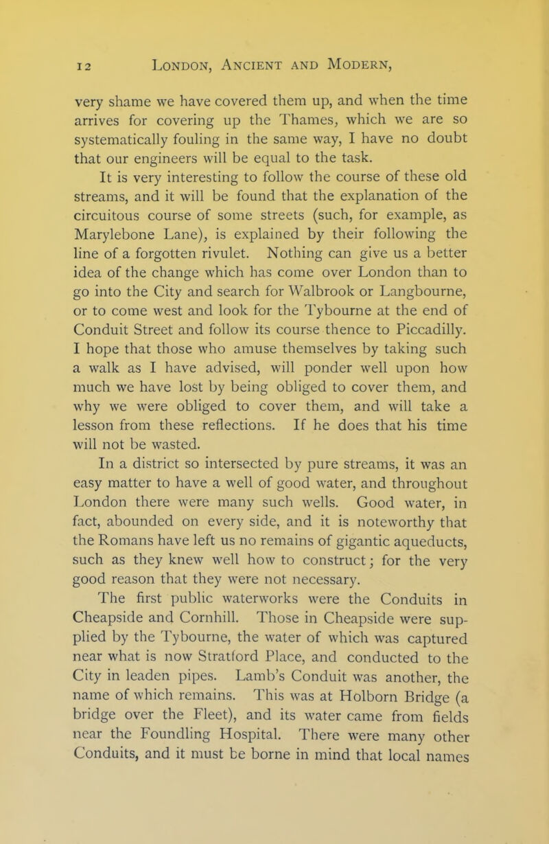 very shame we have covered them up, and when the time arrives for covering up the Thames, which we are so systematically fouling in the same way, I have no doubt that our engineers will be equal to the task. It is very interesting to follow the course of these old streams, and it will be found that the explanation of the circuitous course of some streets (such, for example, as Marylebone Lane), is explained by their following the line of a forgotten rivulet. Nothing can give us a better idea of the change which has come over London than to go into the City and search for Walbrook or Langbourne, or to come west and look for the Tybourne at the end of Conduit Street and follow its course thence to Piccadilly. I hope that those who amuse themselves by taking such a walk as I have advised, will ponder well upon how much we have lost by being obliged to cover them, and why we were obliged to cover them, and will take a lesson from these reflections. If he does that his time will not be wasted. In a district so intersected by pure streams, it was an easy matter to have a well of good water, and throughout London there were many such wells. Good water, in fact, abounded on every side, and it is noteworthy that the Romans have left us no remains of gigantic aqueducts, such as they knew well how to construct; for the very good reason that they were not necessary. The first public waterworks were the Conduits in Cheapside and Cornhill. Those in Cheapside were sup- plied by the Tybourne, the water of which was captured near what is now Stratford Place, and conducted to the City in leaden pipes. Lamb’s Conduit was another, the name of which remains. This vfas at Holborn Bridge (a bridge over the Fleet), and its water came from fields near the Foundling Hospital. There w*ere many other Conduits, and it must be borne in mind that local names