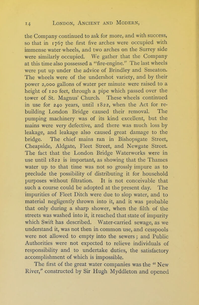 the Company continued to ask for more, and with success, so that in 1767 the first five arches were occupied with immense water wheels, and two arches on the Surrey side were similarly occupied. We gather that the Company at this time also possessed a “fire-engine.” The last wheels were put up under the advice of Brindley and Smeaton. The wheels were of the undershot variety, and by their power 2,000 gallons of water per minute were raised to a height of 120 feet, through a pipe which passed over the tower of St. Magnus’ Church. These wheels continued in use for 240 years, until 1822, when the Act for re- building London Bridge caused their removal. The pumping machinery was of its kind excellent, but the mains were very defective, and there was much loss by leakage, and leakage also caused great damage to the bridge. The chief mains ran in Bishopsgate Street, Cheapside, Aldgate, Fleet Street, and Newgate Street. The fact that the London Bridge Waterworks were in use until 1822 is important, as showing that the Thames water up to that time was not so grossly impure as to preclude the possibility of distributing it for household purposes without filtration. It is not conceivable that such a course could be adopted at the present day. The impurities of Fleet Ditch were due to slop water, and to material negligently thrown into it, and it was probable that only during a sharp shower, when the filth of the streets was washed into it, it reached that state of impurity which Swift has described. Water-carried sewage, as we understand it, was not then in common use, and cesspools were not allowed to empty into the sewers; and Public Authorities were not expected to relieve individuals of responsibility and to undertake duties, the satisfactory accomplishment of which is impossible. The first of the great water companies was the “ New River,” constructed by Sir Hugh Myddleton and opened