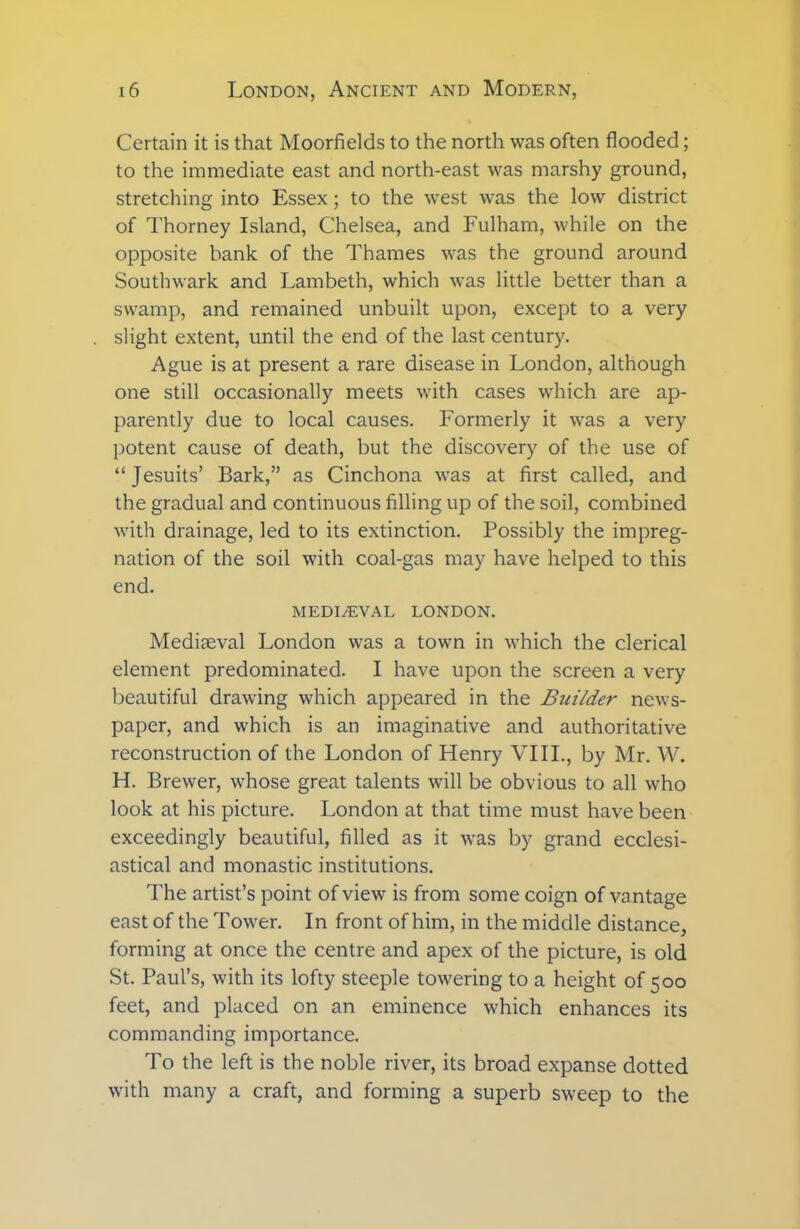 Certain it is that Moorfields to the north was often flooded; to the immediate east and north-east was marshy ground, stretching into Essex; to the west was the low district of Thorney Island, Chelsea, and Fulham, while on the opposite bank of the Thames was the ground around Southwark and Lambeth, which was little better than a swamp, and remained unbuilt upon, except to a very slight extent, until the end of the last century. Ague is at present a rare disease in London, although one still occasionally meets with cases which are ap- parently due to local causes. Formerly it was a very potent cause of death, but the discovery of the use of “Jesuits’ Bark,” as Cinchona was at first called, and the gradual and continuous filling up of the soil, combined with drainage, led to its extinction. Possibly the impreg- nation of the soil with coal-gas may have helped to this end. MEDIAEVAL LONDON. Mediaeval London was a town in which the clerical element predominated. I have upon the screen a very beautiful drawing which appeared in the Builder news- paper, and which is an imaginative and authoritative reconstruction of the London of Henry VIII., by Mr. W. H. Brewer, whose great talents will be obvious to all who look at his picture. London at that time must have been exceedingly beautiful, filled as it was by grand ecclesi- astical and monastic institutions. The artist’s point of view is from some coign of vantage east of the Tower. In front of him, in the middle distance, forming at once the centre and apex of the picture, is old St. Paul’s, with its lofty steeple towering to a height of 500 feet, and placed on an eminence which enhances its commanding importance. To the left is the noble river, its broad expanse dotted with many a craft, and forming a superb sweep to the