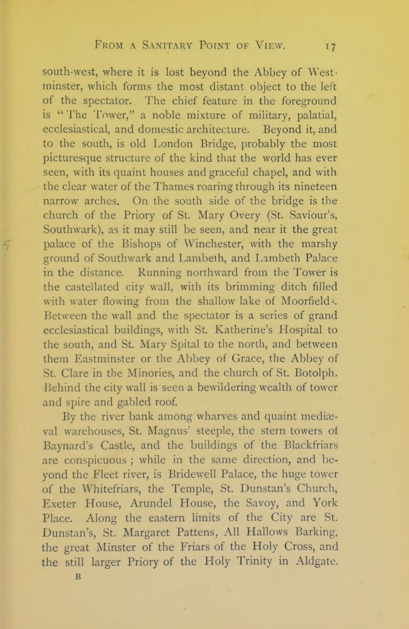 south-west, where it is lost beyond the Abbey of West- minster, which forms the most distant object to the left of the spectator. The chief feature in the foreground is “ The Tower,” a noble mixture of military, palatial, ecclesiastical, and domestic architecture. Beyond it, and to the south, is old London Bridge, probably the most picturesque structure of the kind that the world has ever seen, with its quaint houses and graceful chapel, and with the clear water of the Thames roaring through its nineteen narrow arches. On the south side of the bridge is the church of the Priory of St. Mary Overy (St. Saviour’s, Southwark), as it may still be seen, and near it the great palace of the Bishops of Winchester, with the marshy ground of Southwark and Lambeth, and Lambeth Palace in the distance. Running northward from the Tower is the castellated city wall, with its brimming ditch filled with water flowing from the shallow lake of Moorfield-c Between the wall and the spectator is a series of grand ecclesiastical buildings, with St. Katherine’s Hospital to the south, and St. Mary Spital to the north, and between them Eastminster or the Abbey of Grace, the Abbey of St. Clare in the Minories, and the church of St. Botolph. •Behind the city wall is seen a bewildering wealth of tower and spire and gabled roof. By the river bank among wharves and quaint mediae- val warehouses, St. Magnus’ steeple, the stern towers of Baynard’s Castle, and the buildings of the Blackfriars are conspicuous ; while in the same direction, and be- yond the Fleet river, is Bridewell Palace, the huge tower of the Whitefriars, the Temple, St. Dunstan’s Church, Exeter House, Arundel House, the Savoy, and York Place. Along the eastern limits of the City are St. Dunstan’s, St. Margaret Pattens, All Hallows Barking, the great Minster of the Friars of the Holy Cross, and the still larger Priory of the Holy Trinity in Aldgate. B