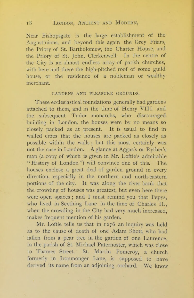 Near Bishopsgate is the large establishment of the Augustinians, and beyond this again the Grey Friars, the Priory of St. Bartholomew, the Charter House, and the Priory of St. John, Clerkenwell. In the centre of the City is an almost endless array of parish churches, with here and there the high-pitched roof of some guild house, or the residence of a nobleman or wealthy merchant. GARDENS AND PLEASURE GROUNDS. These ecclesiastical foundations generally had gardens attached to them, and in the time of Henry VIII. and the subsequent Tudor monarchs, who discouraged building in London, the houses were by no means so closely packed as at present. It is usual to find in walled cities that the houses are packed as closely as possible within the walls ; but this most certainly was not the case in London. A glance at Aggas’s or Ryther’s map (a copy of which is given in Mr. Loftie’s admirable “ History of London ”) will convince one of this. The houses enclose a great deal of garden ground in every direction, especially in the northern and north-eastern portions of the city. It was along the river bank that the crowding of houses was greatest, but even here there were open spaces ; and I must remind you that Pepys, who lived in Seething Lane in the time of Charles II., when the crowding in the City had very much increased, makes frequent mention of his garden. Mr. Loftie tells us that in 1276 an inquiry was held as to the cause of death of one Adam Shott, who had fallen from a pear tree in the garden of one Laurence, in the parish of St. Michael Paternoster, which was close to Thames Street. St. Martin Pomeroy, a church formerly in Ironmonger Lane, is supposed to have derived its name from an adjoining orchard. We know
