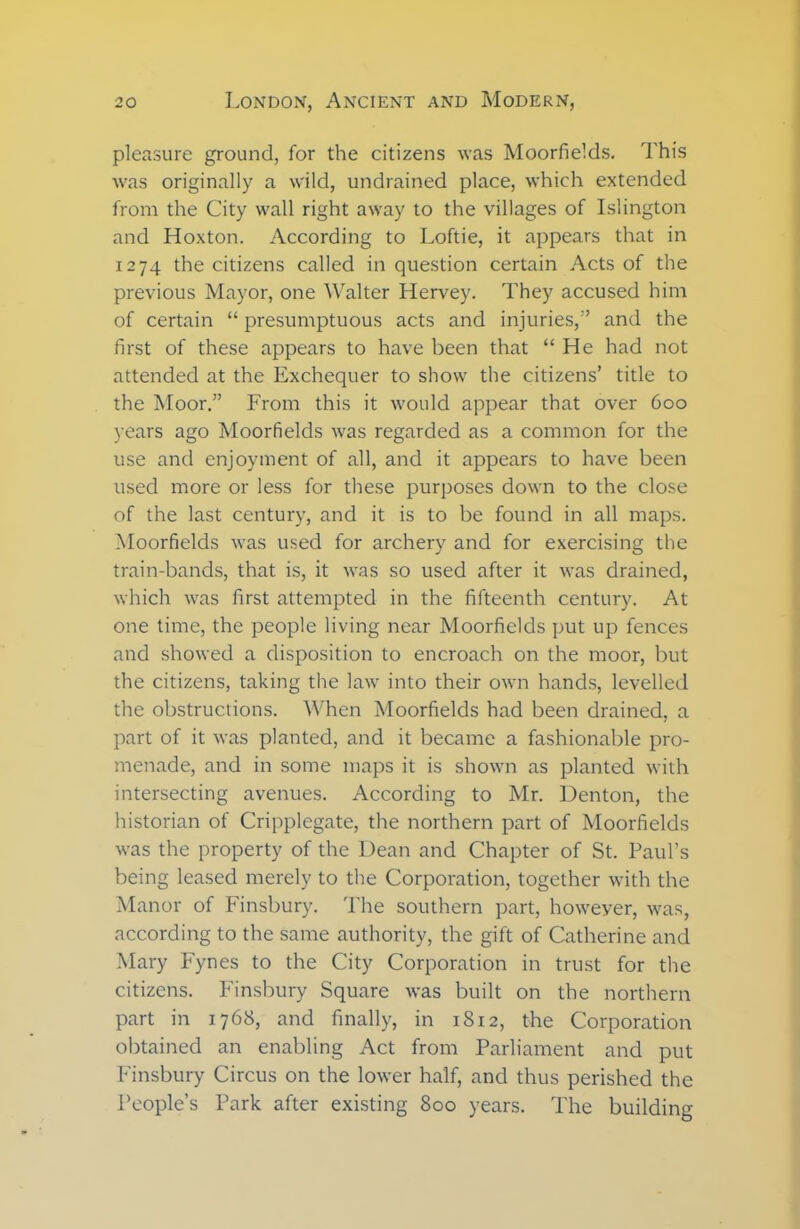 pleasure ground, for the citizens was Moorfields. This was originally a wild, undrained place, which extended from the City wall right away to the villages of Islington and Hoxton. According to Loftie, it appears that in 1274 the citizens called in question certain Acts of the previous Mayor, one Walter Hervey. They accused him of certain “ presumptuous acts and injuries,” and the first of these appears to have been that “ He had not attended at the Exchequer to show the citizens’ title to the Moor.” From this it would appear that over 600 years ago Moorfields was regarded as a common for the use and enjoyment of all, and it appears to have been used more or less for these purposes down to the close of the last century, and it is to be found in all maps. Moorfields was used for archery and for exercising the train-bands, that is, it was so used after it was drained, which was first attempted in the fifteenth century. At one time, the people living near Moorfields put up fences and showed a disposition to encroach on the moor, but the citizens, taking the law into their own hands, levelled the obstructions. When Moorfields had been drained, a part of it was planted, and it became a fashionable pro- menade, and in some maps it is shown as planted with intersecting avenues. According to Mr. Denton, the historian of Cripplegate, the northern part of Moorfields was the property of the Dean and Chapter of St. Paul’s being leased merely to the Corporation, together with the Manor of Finsbury. The southern part, howeyer, was, according to the same authority, the gift of Catherine and Mary Fynes to the City Corporation in trust for the citizens. Finsbury Square was built on the northern part in 1768, and finally, in 1812, the Corporation obtained an enabling Act from Parliament and put Finsbury Circus on the lower half, and thus perished the People’s Park after existing 800 years. The building
