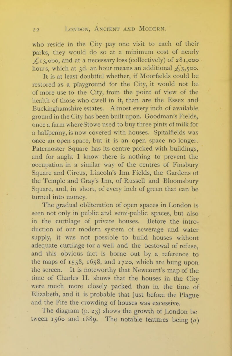 who reside in the City pay one visit to each of their parks, they would do so at a minimum cost of nearly £ 13,000, and at a necessary loss (collectively) of 281,000 hours, which at 3d. an hour means an additional ^3,500. It is at least doubtful whether, if Moorfields could be restored as a playground for the City, it would not be of more use to the City, from the point of view of the health of those who dwell in it, than are the Essex and Buckinghamshire estates. Almost every inch of available ground in the City has been built upon. Goodman’s Fields, once a farm where Stowe used to buy three pints of milk for a halfpenny, is now covered with houses. Spitalfields was once an open space, but it is an open space no longer. Paternoster Square has its centre packed with buildings, and for aught I know there is nothing to prevent the occupation in a similar way of the centres of Finsbury Square and Circus, Lincoln’s Inn Fields, the Gardens ot the Temple and Gray’s Inn, of Russell and Bloomsbury Square, and. in short, of every inch of green that can be turned into money. The gradual obliteration of open spaces in London is seen not only in public and semi-public spaces, but also in the curtilage of private houses. Before the intro- duction of our modern system of sewerage and water supply, it was not possible to build houses without adequate curtilage for a well and the bestowal of refuse, and this obvious fact is borne out by a reference to the maps of 1558, 1658, and 1720, which are hung upon the screen. It is noteworthy that Newcourt’s map of the time of Charles II. shows that the houses in the City were much more closely packed than in the time of Elizabeth, and it is probable that just before the Plague and the Fire the crowding of houses was excessive. The diagram (p. 23) shows the growth of London be tween 1560 and 1889. The notable features being (a)