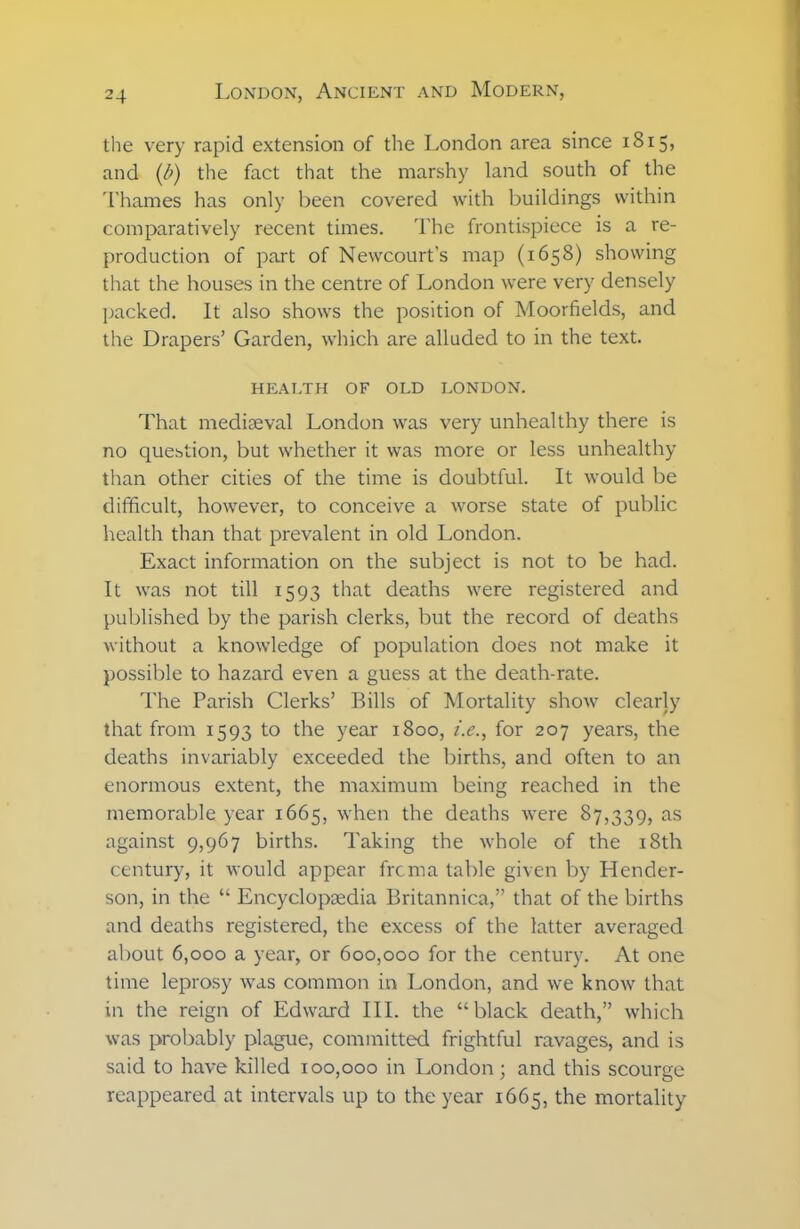 the very rapid extension of the London area since 1815, and (b) the fact that the marshy land south of the Thames has only been covered with buildings within comparatively recent times. The frontispiece is a re- production of part of Newcourt’s map (1658) showing that the houses in the centre of London were very densely packed. It also shows the position of Moorfields, and the Drapers’ Garden, which are alluded to in the text. HEALTH OF OLD LONDON. That mediaeval London was very unhealthy there is no question, but whether it was more or less unhealthy than other cities of the time is doubtful. It would be difficult, however, to conceive a worse state of public health than that prevalent in old London. Exact information on the subject is not to be had. It was not till 1593 that deaths were registered and published by the parish clerks, but the record of deaths without a knowledge of population does not make it possible to hazard even a guess at the death-rate. The Parish Clerks’ Bills of Mortality show clearly that from 1593 to the year 1800, i.e., for 207 years, the deaths invariably exceeded the births, and often to an enormous extent, the maximum being reached in the memorable year 1665, when the deaths were 87,339, as against 9,967 births. Taking the whole of the 18th century, it would appear frcma table given by Hender- son, in the “ Encyclopaedia Britannica,” that of the births and deaths registered, the excess of the latter averaged about 6,000 a year, or 600,000 for the century. At one time leprosy was common in London, and we know that in the reign of Edward III. the “black death,” which was probably plague, committed frightful ravages, and is said to have killed 100,000 in London; and this scourge reappeared at intervals up to the year 1665, the mortality
