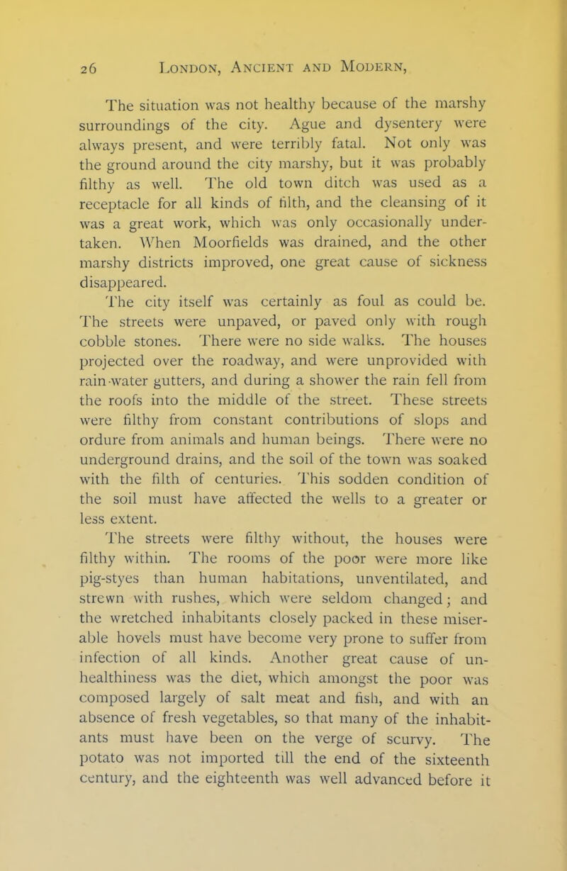 The situation was not healthy because of the marshy surroundings of the city. Ague and dysentery were always present, and were terribly fatal. Not only was the ground around the city marshy, but it was probably filthy as well. The old town ditch was used as a receptacle for all kinds of filth, and the cleansing of it was a great work, which was only occasionally under- taken. When Moorfields was drained, and the other marshy districts improved, one great cause of sickness disappeared. The city itself was certainly as foul as could be. The streets were unpaved, or paved only with rough cobble stones. There were no side walks. The houses projected over the roadway, and were unprovided with rain-water gutters, and during a shower the rain fell from the roofs into the middle of the street. These streets were filthy from constant contributions of slops and ordure from animals and human beings. There were no underground drains, and the soil of the town was soaked with the filth of centuries. This sodden condition of the soil must have affected the wells to a greater or less extent. The streets were filthy without, the houses were filthy within. The rooms of the poor were more like pig-styes than human habitations, unventilated, and strewn with rushes, which were seldom changed; and the wretched inhabitants closely packed in these miser- able hovels must have become very prone to suffer from infection of all kinds. Another great cause of un- healthiness was the diet, which amongst the poor was composed largely of salt meat and fish, and with an absence of fresh vegetables, so that many of the inhabit- ants must have been on the verge of scurvy. The potato was not imported till the end of the sixteenth century, and the eighteenth was well advanced before it