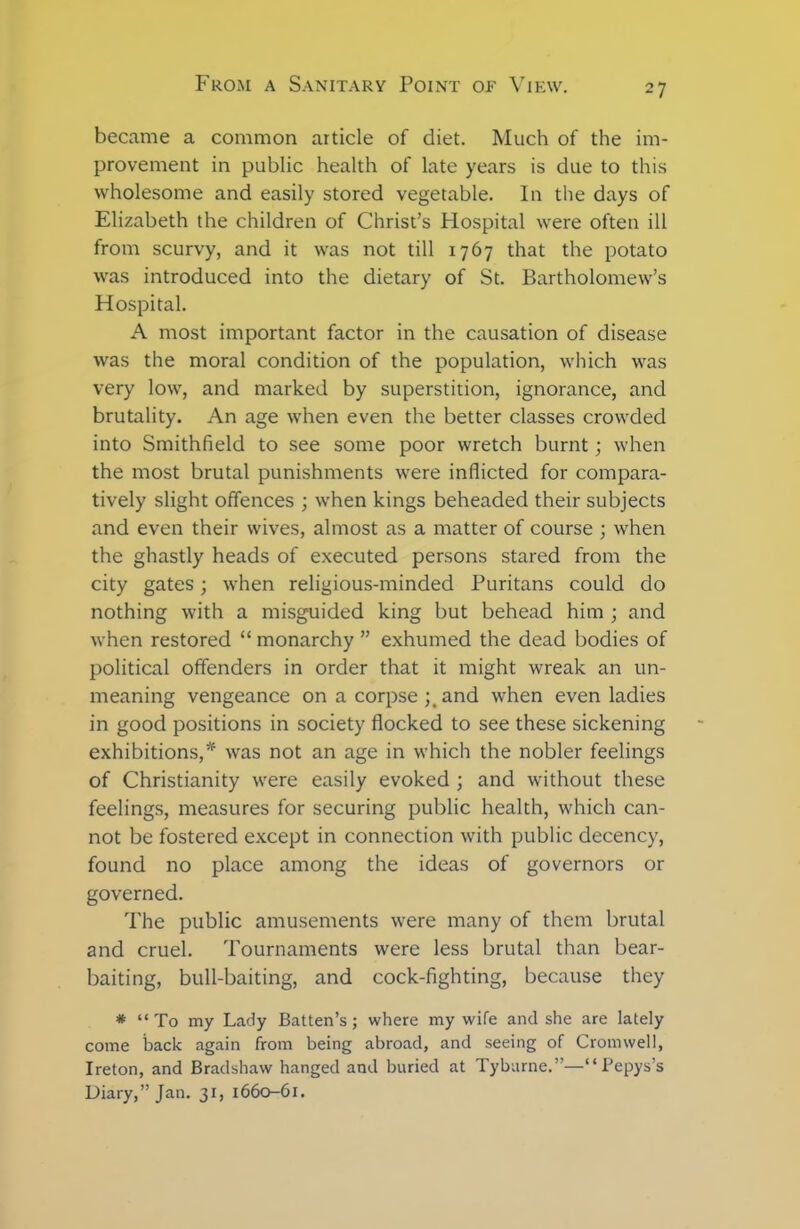 became a common article of diet. Much of the im- provement in public health of late years is due to this wholesome and easily stored vegetable. In the days of Elizabeth the children of Christ’s Hospital were often ill from scurvy, and it was not till 1767 that the potato was introduced into the dietary of St. Bartholomew’s Hospital. A most important factor in the causation of disease was the moral condition of the population, which was very low, and marked by superstition, ignorance, and brutality. An age when even the better classes crowded into Smithfield to see some poor wretch burnt; when the most brutal punishments were inflicted for compara- tively slight offences ; when kings beheaded their subjects and even their wives, almost as a matter of course ; when the ghastly heads of executed persons stared from the city gates; when religious-minded Puritans could do nothing with a misguided king but behead him ; and when restored “ monarchy ” exhumed the dead bodies of political offenders in order that it might wreak an un- meaning vengeance on a corpse and when even ladies in good positions in society flocked to see these sickening exhibitions,* was not an age in which the nobler feelings of Christianity were easily evoked ; and without these feelings, measures for securing public health, which can- not be fostered except in connection with public decency, found no place among the ideas of governors or governed. The public amusements were many of them brutal and cruel. Tournaments were less brutal than bear- baiting, bull-baiting, and cock-fighting, because they * “To my Lady Batten’s; where my wife and she are lately come back again from being abroad, and seeing of Cromwell, Ireton, and Bradshaw hanged and buried at Tyburne.”—“Pepys’s Diary,” Jan. 31, 1660-61.