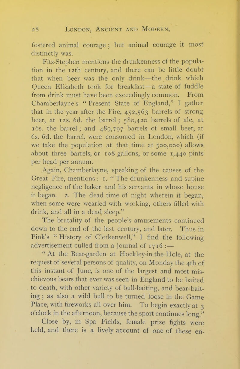 fostered animal courage ; but animal courage it most distinctly was. Fitz-Stephen mentions the drunkenness of the popula- tion in the 12th century, and there can be little doubt that when beer was the only drink—the drink which Queen Elizabeth took for breakfast—a state of fuddle from drink must have been exceedingly common. From Chamberlayne’s “ Present State of England,” I gather that in the year after the Fire, 452,563 barrels of strong beer, at 12s. 6d. the barrel; 580,420 barrels of ale, at 16s. the barrel ; and 489,797 barrels of small beer, at 6s. 6d. the barrel, were consumed in London, which (if we take the population at that time at 500,000) allows about three barrels, or 108 gallons, or some 1,440 pints per head per annum. Again, Chamberlayne, speaking of the causes of the Great Fire, mentions : 1. “The drunkenness and supine negligence of the baker and his servants in whose house it began. 2. The dead time of night wherein it began, when some were wearied with working, others filled with drink, and all in a dead sleep.” The brutality of the people’s amusements continued down to the end of the last century, and later. Thus in Pink’s “ History of Clerkenwell,” I find the following advertisement culled from a journal of 1716 :— “At the Bear-garden at Hockley-in-the-Hole, at the request of several persons of quality, on Monday the 4th of this instant of June, is one of the largest and most mis- chievous bears that ever was seen in England to be baited to death, with other variety of bull-baiting, and bear-bait- ing ; as also a wild bull to be turned loose in the Game Place, with fireworks all over him. To begin exactly at 3 o’clock in the afternoon, because the sport continues long.” Close by, in Spa Fields, female prize fights were held, and there is a lively account of one of these en-