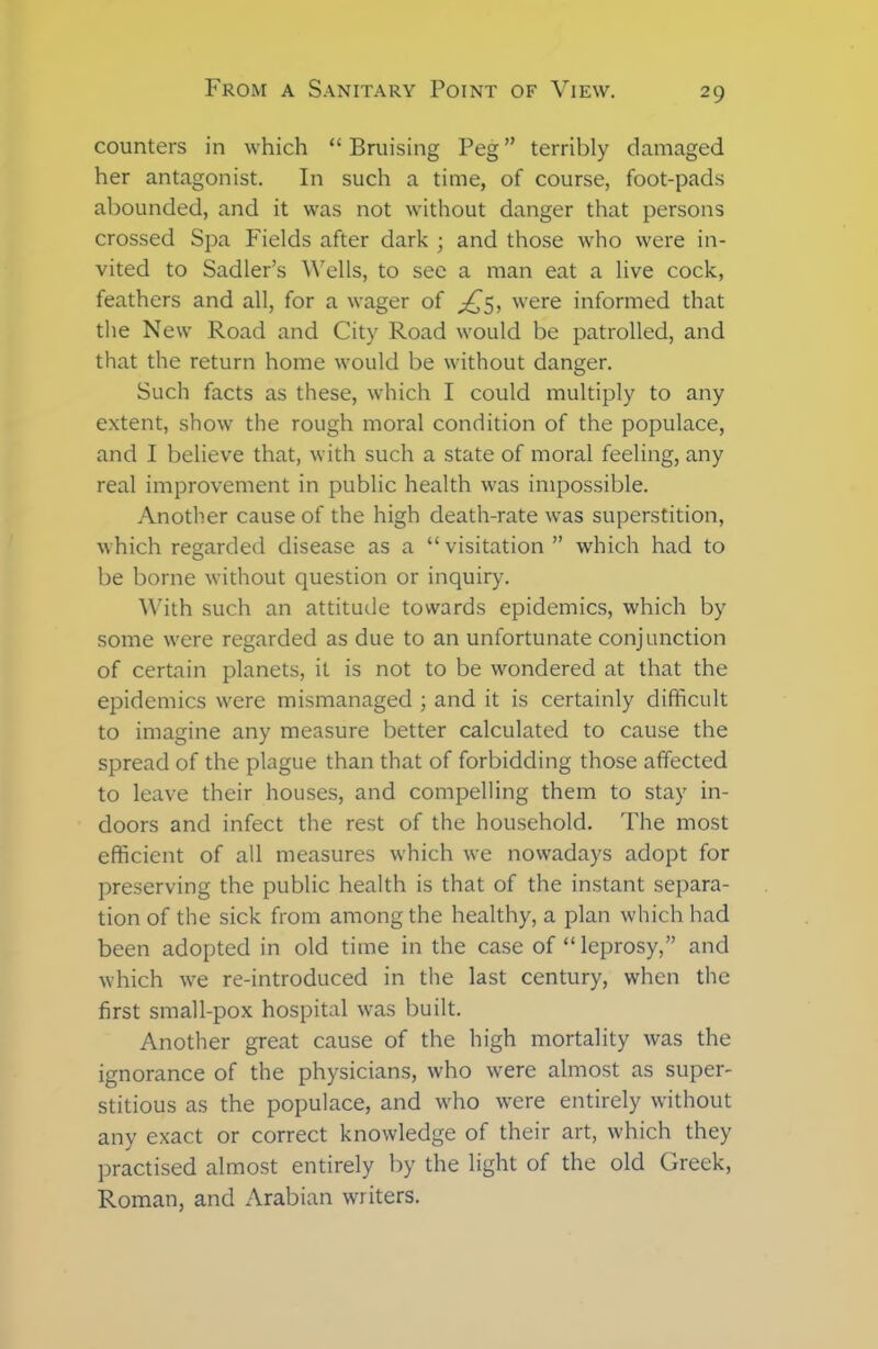 counters in which “Bruising Peg” terribly damaged her antagonist. In such a time, of course, foot-pads abounded, and it was not without danger that persons crossed Spa Fields after dark ; and those who were in- vited to Sadler’s Wells, to see a man eat a live cock, feathers and all, for a wager of ^5, wrere informed that the New Road and City Road wrould be patrolled, and that the return home wrould be without danger. Such facts as these, which I could multiply to any extent, show the rough moral condition of the populace, and I believe that, with such a state of moral feeling, any real improvement in public health wras impossible. Another cause of the high death-rate was superstition, which regarded disease as a “visitation” which had to be borne without question or inquiry. With such an attitude towards epidemics, which by some w'ere regarded as due to an unfortunate conjunction of certain planets, it is not to be wrondered at that the epidemics w'ere mismanaged ; and it is certainly difficult to imagine any measure better calculated to cause the spread of the plague than that of forbidding those affected to leave their houses, and compelling them to stay in- doors and infect the rest of the household. The most efficient of all measures which we nowadays adopt for preserving the public health is that of the instant separa- tion of the sick from among the healthy, a plan which had been adopted in old time in the case of “ leprosy,” and w’hich wfe re-introduced in the last century, when the first small-pox hospital was built. Another great cause of the high mortality was the ignorance of the physicians, who wrere almost as super- stitious as the populace, and wffio were entirely without any exact or correct knowledge of their art, which they practised almost entirely by the light of the old Greek, Roman, and Arabian writers.