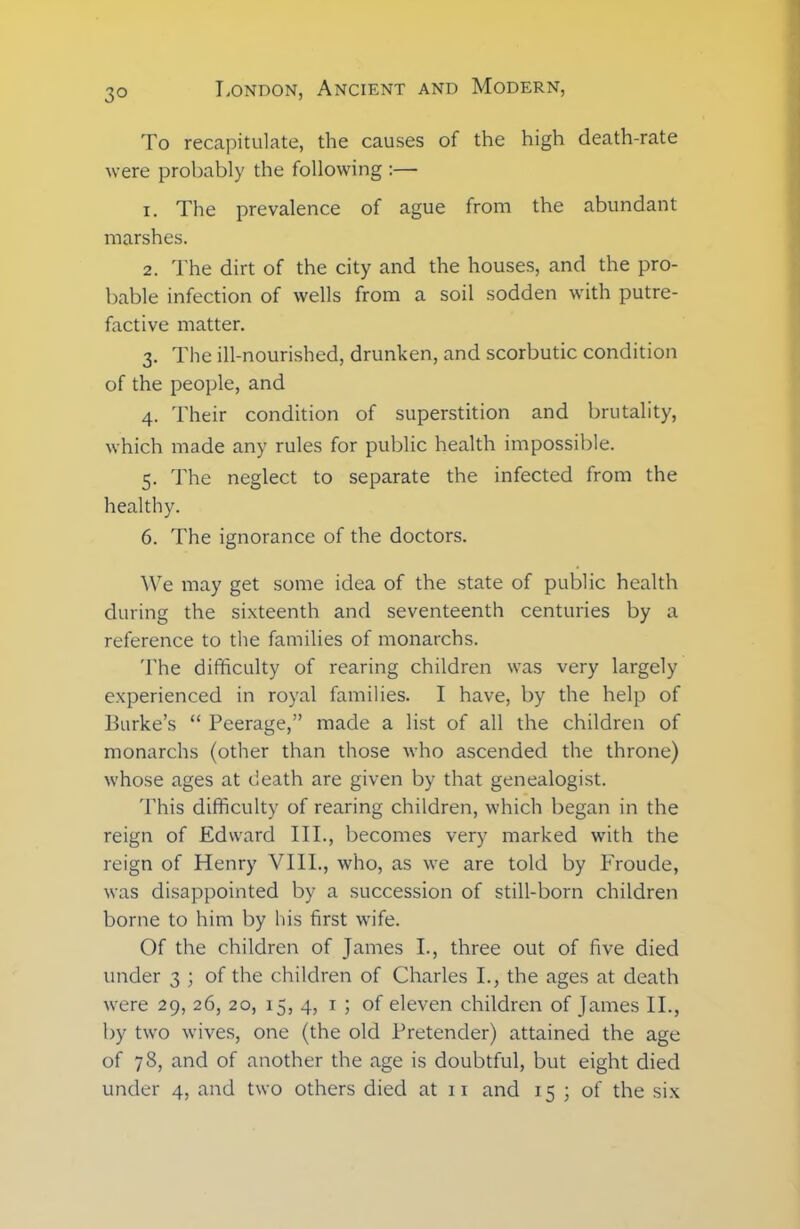 3° To recapitulate, the causes of the high death-rate were probably the following :— 1. The prevalence of ague from the abundant marshes. 2. The dirt of the city and the houses, and the pro- bable infection of wells from a soil sodden with putre- factive matter. 3. The ill-nourished, drunken, and scorbutic condition of the people, and 4. Their condition of superstition and brutality, which made any rules for public health impossible. 5. The neglect to separate the infected from the healthy. 6. The ignorance of the doctors. We may get some idea of the state of public health during the sixteenth and seventeenth centuries by a reference to the families of monarchs. The difficulty of rearing children was very largely experienced in royal families. I have, by the help of Burke’s “ Peerage,” made a list of all the children of monarchs (other than those who ascended the throne) whose ages at death are given by that genealogist. This difficulty of rearing children, which began in the reign of Edward III., becomes very marked with the reign of Henry VIII., who, as we are told by Froude, was disappointed by a succession of still-born children borne to him by his first wife. Of the children of James I., three out of five died under 3 ; of the children of Charles I., the ages at death were 29, 26, 20, 15, 4, 1 ; of eleven children of James II., by two wives, one (the old Pretender) attained the age of 78, and of another the age is doubtful, but eight died
