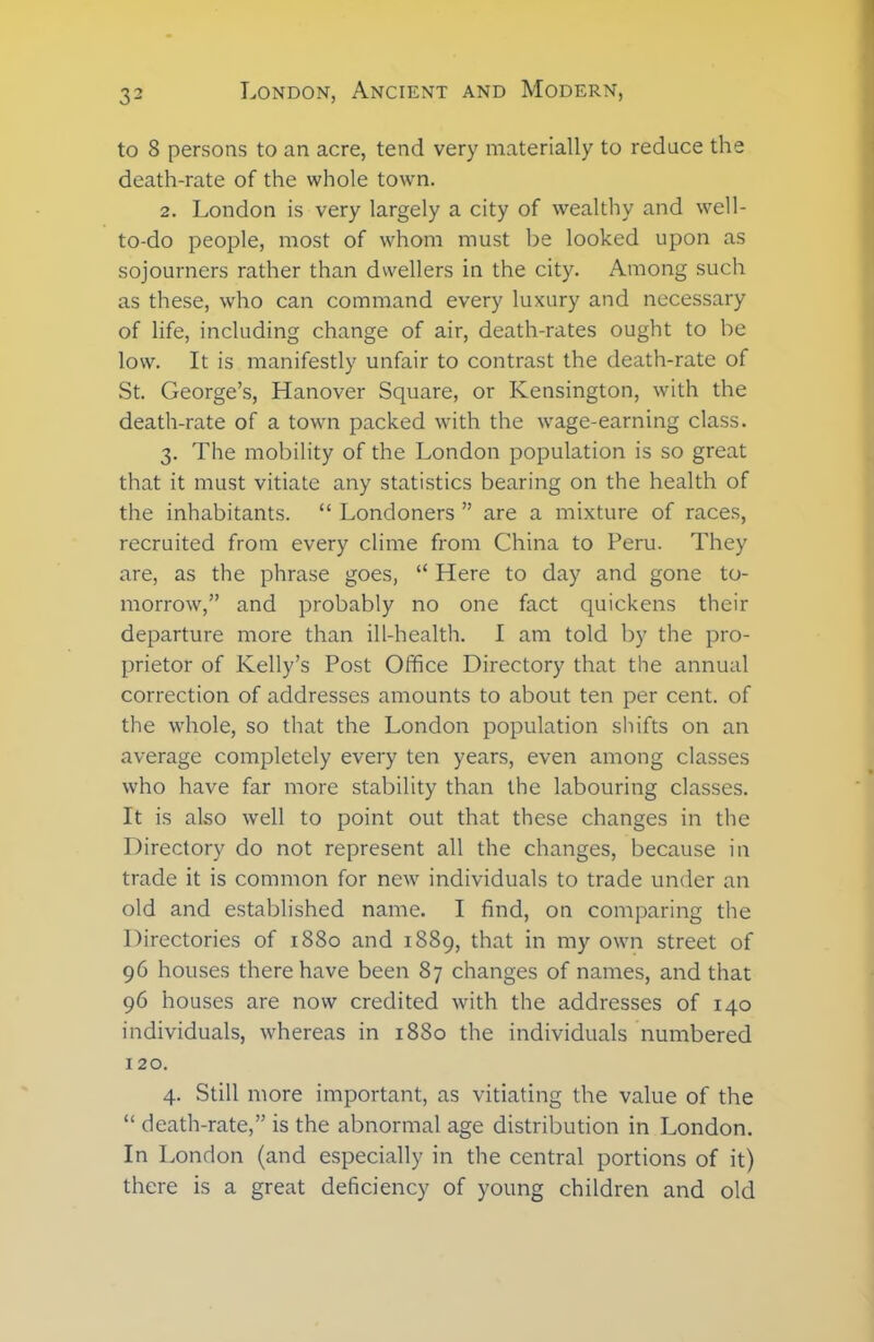 to 8 persons to an acre, tend very materially to reduce the death-rate of the whole town. 2. London is very largely a city of wealthy and well- to-do people, most of whom must be looked upon as sojourners rather than dwellers in the city. Among such as these, who can command every luxury and necessary of life, including change of air, death-rates ought to be low. It is manifestly unfair to contrast the death-rate of St. George’s, Hanover Square, or Kensington, with the death-rate of a town packed with the wage-earning class. 3. The mobility of the London population is so great that it must vitiate any statistics bearing on the health of the inhabitants. “ Londoners ” are a mixture of races, recruited from every clime from China to Peru. They are, as the phrase goes, “ Here to day and gone to- morrow,” and probably no one fact quickens their departure more than ill-health. I am told by the pro- prietor of Kelly’s Post Office Directory that the annual correction of addresses amounts to about ten per cent, of the whole, so that the London population shifts on an average completely every ten years, even among classes who have far more stability than the labouring classes. It is also well to point out that these changes in the Directory do not represent all the changes, because in trade it is common for new individuals to trade under an old and established name. I find, on comparing the Directories of 1880 and 1889, that in my own street of 96 houses there have been 87 changes of names, and that 96 houses are now credited with the addresses of 140 individuals, whereas in 1880 the individuals numbered 120. 4. Still more important, as vitiating the value of the “ death-rate,” is the abnormal age distribution in London. In London (and especially in the central portions of it) there is a great deficiency of young children and old