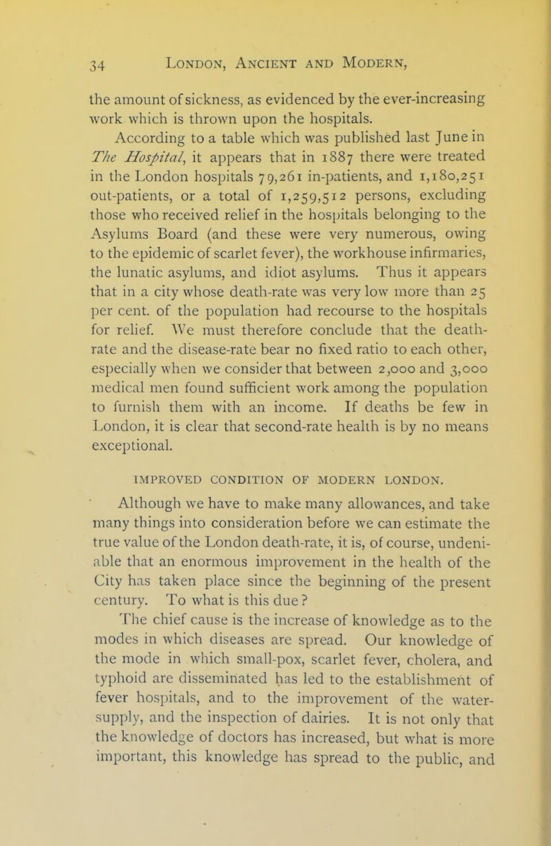 the amount of sickness, as evidenced by the ever-increasing work which is thrown upon the hospitals. According to a table which was published last June in The Hospital, it appears that in 1887 there were treated in the London hospitals 79,261 in-patients, and 1,180,251 out-patients, or a total of 1,259,512 persons, excluding those who received relief in the hospitals belonging to the Asylums Board (and these were very numerous, owing to the epidemic of scarlet fever), the workhouse infirmaries, the lunatic asylums, and idiot asylums. Thus it appears that in a city whose death-rate was very low more than 25 per cent, of the population had recourse to the hospitals for relief. We must therefore conclude that the death- rate and the disease-rate bear no fixed ratio to each other, especially when we consider that between 2,000 and 3,000 medical men found sufficient work among the population to furnish them with an income. If deaths be few in London, it is clear that second-rate health is by no means exceptional. IMPROVED CONDITION OF MODERN LONDON. Although we have to make many allowances, and take many things into consideration before we can estimate the true value of the London death-rate, it is, of course, undeni- able that an enormous improvement in the health of the City has taken place since the beginning of the present century. To what is this due? The chief cause is the increase of knowledge as to the modes in which diseases are spread. Our knowledge of the mode in which small-pox, scarlet fever, cholera, and typhoid are disseminated has led to the establishment of fever hospitals, and to the improvement of the water- supply, and the inspection of dairies. It is not only that the knowledge of doctors has increased, but what is more important, this knowledge has spread to the public, and