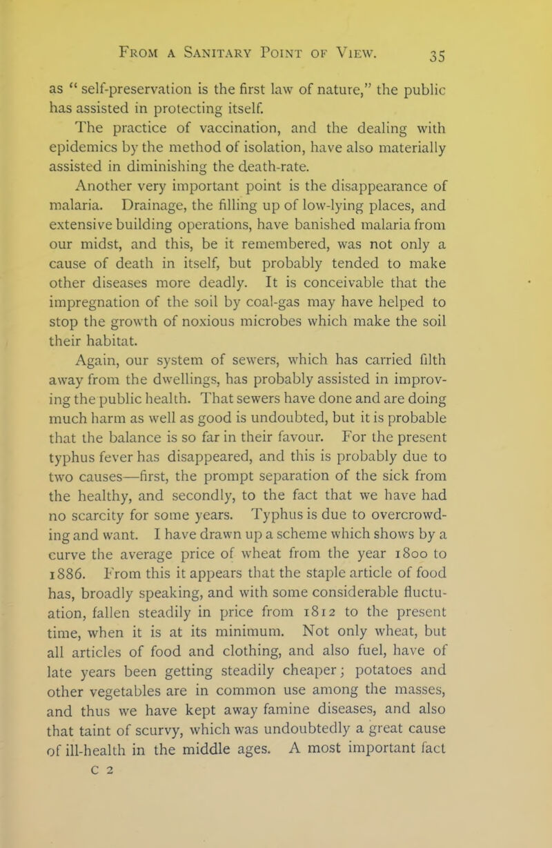 as “ self-preservation is the first law of nature,” the public has assisted in protecting itself. The practice of vaccination, and the dealing with epidemics by the method of isolation, have also materially assisted in diminishing the death-rate. Another very important point is the disappearance of malaria. Drainage, the filling up of low-lying places, and extensive building operations, have banished malaria from our midst, and this, be it remembered, was not only a cause of death in itself, but probably tended to make other diseases more deadly. It is conceivable that the impregnation of the soil by coal-gas may have helped to stop the growth of noxious microbes which make the soil their habitat. Again, our system of sewers, which has carried filth away from the dwellings, has probably assisted in improv- ing the public health. That sewers have done and are doing much harm as well as good is undoubted, but it is probable that the balance is so far in their favour. For the present typhus fever has disappeared, and this is probably due to two causes—first, the prompt separation of the sick from the healthy, and secondly, to the fact that we have had no scarcity for some years. Typhus is due to overcrowd- ing and want. I have drawn up a scheme which shows by a curve the average price of wheat from the year 1800 to 1886. From this it appears that the staple article of food has, broadly speaking, and with some considerable fluctu- ation, fallen steadily in price from 1812 to the present time, when it is at its minimum. Not only wheat, but all articles of food and clothing, and also fuel, have of late years been getting steadily cheaper; potatoes and other vegetables are in common use among the masses, and thus we have kept away famine diseases, and also that taint of scurvy, which was undoubtedly a great cause of ill-health in the middle ages. A most important fact c 2