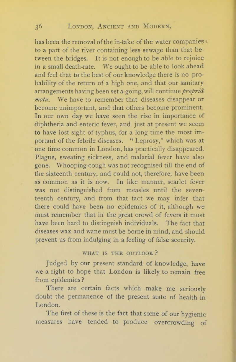 has been the removal of the in-take of the water companies *. to a part of the river containing less sewage than that be- tween the bridges. It is not enough to be able to rejoice in a small death-rate. We ought to be able to look ahead and feel that to the best of our knowledge there is no pro- bability of the return of a high one, and that our sanitary arrangements having been set a-going, will continue proprid motu. We have to remember that diseases disappear or become unimportant, and that others become prominent. In our own day we have seen the rise in importance of diphtheria and enteric fever, and just at present we seem to have lost sight of typhus, for a long time the most im- portant of the febrile diseases. “ Leprosy,” which was at one time common in London, has practically disappeared. Plague, sweating sickness, and malarial fever have also gone. Whooping-cough was not recognised till the end of the sixteenth century, and could not, therefore, have been as common as it is now. In like manner, scarlet fever was not distinguished from measles until the seven- teenth century, and from that fact we may infer that there could have been no epidemics of it, although we must remember that in the great crowd of fevers it must have been hard to distinguish individuals. The fact that diseases wax and wane must be borne in mind, and should prevent us from indulging in a feeling of false security. WHAT IS THE OUTLOOK ? Judged by our present standard of knowledge, have we a right to hope that London is likely to remain free from epidemics? There are certain facts which make me seriously doubt the permanence of the present state of health in London. The first of these is the fact that some of our hygienic measures have tended to produce overcrowding of