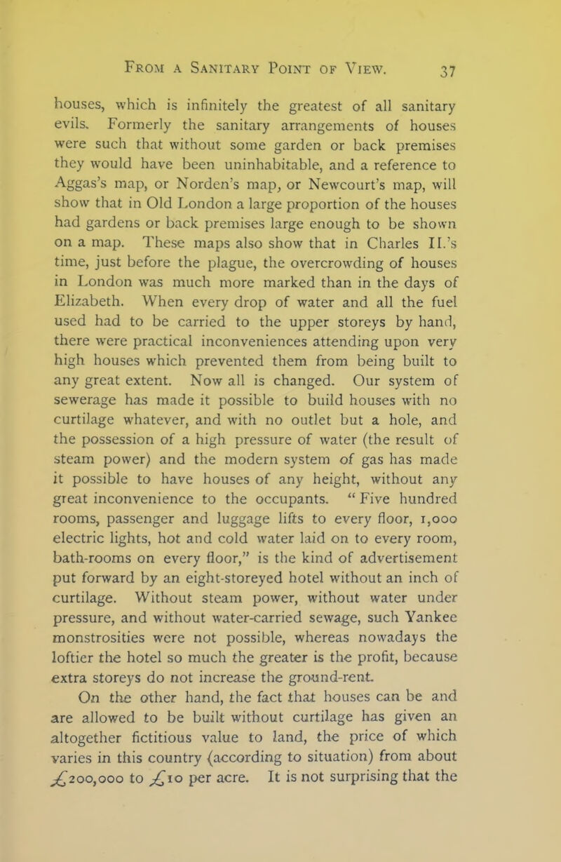 houses, which is infinitely the greatest of all sanitary evils. Formerly the sanitary arrangements of houses were such that without some garden or back premises they would have been uninhabitable, and a reference to Aggas’s map, or Norden’s map, or Newcourt’s map, will show that in Old London a large proportion of the houses had gardens or back premises large enough to be shown on a map. These maps also show that in Charles II.’s time, just before the plague, the overcrowding of houses in London was much more marked than in the days of Elizabeth. When every drop of water and all the fuel used had to be carried to the upper storeys by hand, there were practical inconveniences attending upon very high houses which prevented them from being built to any great extent. Now all is changed. Our system of sewerage has made it possible to build houses with no curtilage whatever, and with no outlet but a hole, and the possession of a high pressure of water (the result of steam power) and the modern system of gas has made it possible to have houses of any height, without any great inconvenience to the occupants. “ Five hundred rooms, passenger and luggage lifts to every floor, 1,000 electric lights, hot and cold water laid on to every room, bath-rooms on every floor,” is the kind of advertisement put forward by an eight-storeyed hotel without an inch of curtilage. Without steam power, without water under pressure, and without water-carried sewage, such Yankee monstrosities were not possible, whereas nowadays the loftier the hotel so much the greater is the profit, because extra storeys do not increase the ground-rent. On the other hand, the fact that houses can be and are allowed to be built without curtilage has given an altogether fictitious value to land, the price of which varies in this country (according to situation) from about ^200,000 to £10 per acre. It is not surprising that the