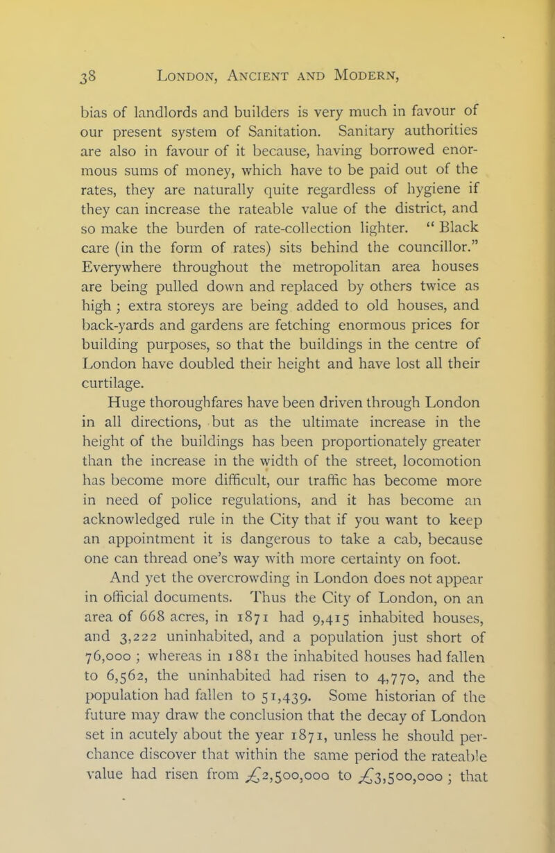 bias of landlords and builders is very much in favour of our present system of Sanitation. Sanitary authorities are also in favour of it because, having borrowed enor- mous sums of money, which have to be paid out of the rates, they are naturally quite regardless of hygiene if they can increase the rateable value of the district, and so make the burden of rate-collection lighter. “ Black care (in the form of rates) sits behind the councillor.” Everywhere throughout the metropolitan area houses are being pulled down and replaced by others twice as high ; extra storeys are being added to old houses, and back-yards and gardens are fetching enormous prices for building purposes, so that the buildings in the centre of London have doubled their height and have lost all their curtilage. Huge thoroughfares have been driven through London in all directions, but as the ultimate increase in the height of the buildings has been proportionately greater than the increase in the width of the street, locomotion has become more difficult, our traffic has become more in need of police regulations, and it has become an acknowledged rule in the City that if you want to keep an appointment it is dangerous to take a cab, because one can thread one’s way with more certainty on foot. And yet the overcrowding in London does not appear in official documents. Thus the City of London, on an area of 668 acres, in 1871 had 9,415 inhabited houses, and 3,222 uninhabited, and a population just short of 76,000 ; whereas in 1881 the inhabited houses had fallen to 6,562, the uninhabited had risen to 4,770, and the population had fallen to 51,439. Some historian of the future may draw the conclusion that the decay of London set in acutely about the year 1871, unless he should per- chance discover that within the same period the rateable value had risen from ,£2,500,000 to ,£3,500,000 ; that