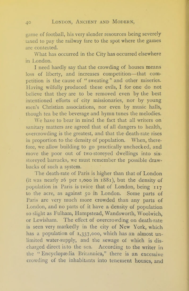 game of football, his very slender resources being severely taxed to pay the railway fare to the spot where the games are contested. What has occurred in the City has occurred elsewhere in London. I need hardly say that the crowding of houses means loss of liberty, and increases competition—that com- petition is the cause of “ sweating ” and other miseries. Having wilfully produced these evils, I for one do not believe that they are to be removed even by the best intentioned efforts of city missionaries, nor by young men’s Christian associations, nor even by music halls, though tea be the beverage and hymn tunes the melodies. We have to bear in mind the fact that all writers on sanitary matters are agreed that of all dangers to health, overcrowding is the greatest, and that the death-rate rises in proportion to the density of population. When, there- fore, we allow building to go practically unchecked, and move the poor out of two-storeyed dwellings into six- storeyed barracks, we must remember the possible draw- backs of such a system. The death-rate of Paris is higher than that of London (it was nearly 26 per 1,000 in 1881), but the density of population in Paris is twice that of London, being 117 to the acre, as against 50 in London. Some parts of Paris are very much more crowded than any parts of London, and no parts of it have a density of population so slight as Fulham, Hampstead, Wandsworth, Woolwich, or Lewisham. The effect of overcrowding on death-rate is seen very markedly in the city of New York, which has a population of 1,337,000, which has an almost un- limited water-supply, and the sewage ol which is dis- charged direct into the sea. According to the writer in the “ Encycloptedia Britannica,” there is an excessive crowding of the inhabitants into tenement houses, and