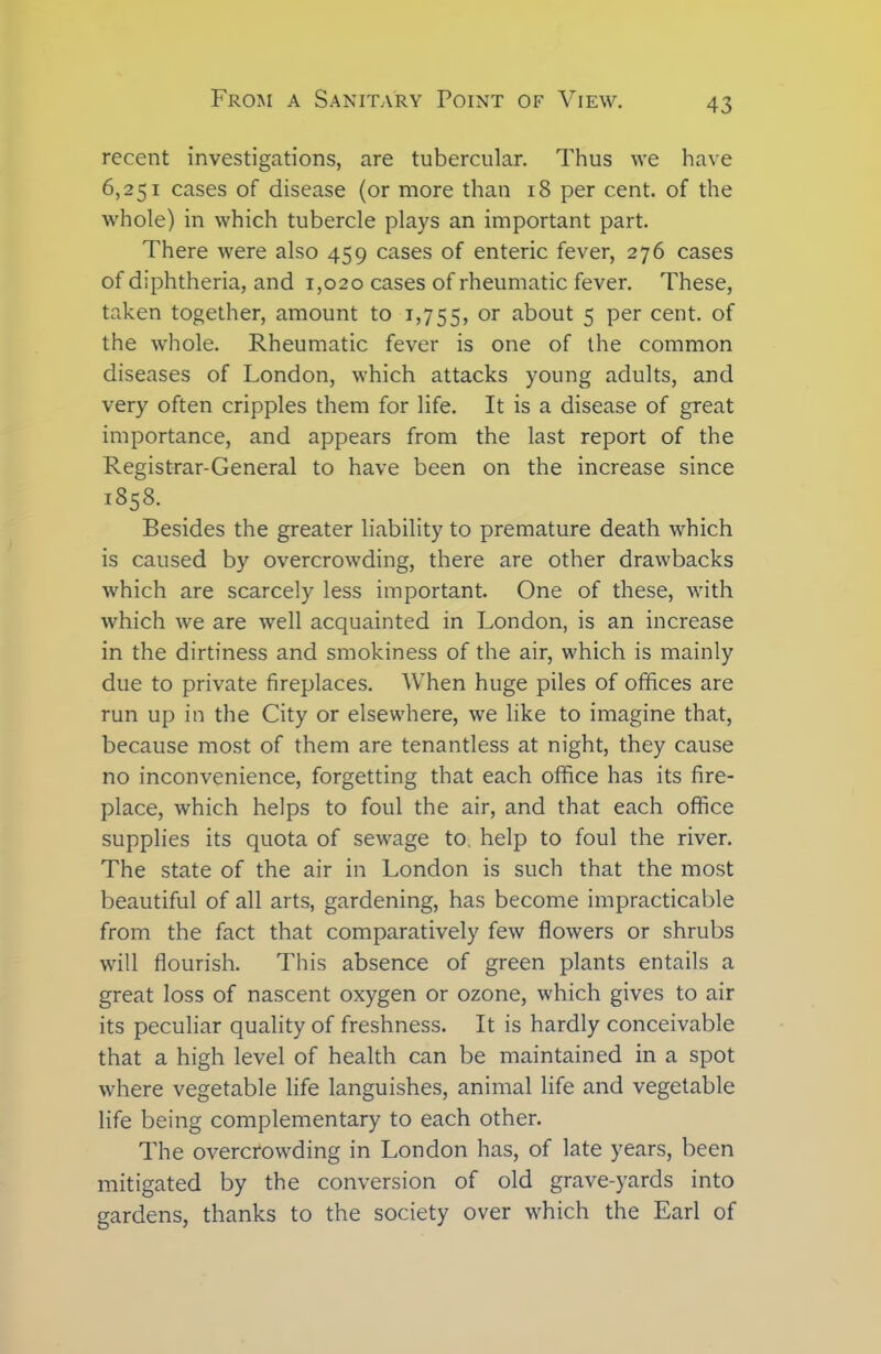 recent investigations, are tubercular. Thus we have 6,251 cases of disease (or more than 18 per cent, of the whole) in which tubercle plays an important part. There were also 459 cases of enteric fever, 276 cases of diphtheria, and 1,020 cases of rheumatic fever. These, taken together, amount to 1,755, or about 5 per cent, of the whole. Rheumatic fever is one of the common diseases of London, which attacks young adults, and very often cripples them for life. It is a disease of great importance, and appears from the last report of the Registrar-General to have been on the increase since 1858. Besides the greater liability to premature death which is caused by overcrowding, there are other drawbacks which are scarcely less important. One of these, with which we are well acquainted in London, is an increase in the dirtiness and smokiness of the air, which is mainly due to private fireplaces. When huge piles of offices are run up in the City or elsewhere, we like to imagine that, because most of them are tenantless at night, they cause no inconvenience, forgetting that each office has its fire- place, which helps to foul the air, and that each office supplies its quota of sewage to. help to foul the river. The state of the air in London is such that the most beautiful of all arts, gardening, has become impracticable from the fact that comparatively few flowers or shrubs will flourish. This absence of green plants entails a great loss of nascent oxygen or ozone, which gives to air its peculiar quality of freshness. It is hardly conceivable that a high level of health can be maintained in a spot where vegetable life languishes, animal life and vegetable life being complementary to each other. The overcrowding in London has, of late years, been mitigated by the conversion of old grave-yards into gardens, thanks to the society over which the Earl of
