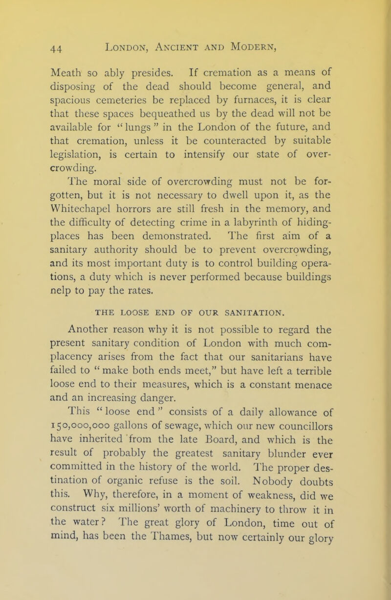 Meath so ably presides. If cremation as a means of disposing of the dead should become general, and spacious cemeteries be replaced by furnaces, it is clear that these spaces bequeathed us by the dead will not be available for “ lungs ” in the London of the future, and that cremation, unless it be counteracted by suitable legislation, is certain to intensify our state of over- crowding. The moral side of overcrowding must not be for- gotten, but it is not necessary to dwell upon it, as the Whitechapel horrors are still fresh in the memory, and the difficulty of detecting crime in a labyrinth of hiding- places has been demonstrated. The first aim of a sanitary authority should be to prevent overcrowding, and its most important duty is to control building opera- tions, a duty which is never performed because buildings nelp to pay the rates. THE LOOSE END OF OUR SANITATION. Another reason why it is not possible to regard the present sanitary condition of London with much com- placency arises from the fact that our sanitarians have failed to “ make both ends meet,” but have left a terrible loose end to their measures, which is a constant menace and an increasing danger. This “ loose end ” consists of a daily allowance of 150,000,000 gallons of sewage, which our new councillors have inherited from the late Board, and which is the result of probably the greatest sanitary blunder ever committed in the history of the world. The proper des- tination of organic refuse is the soil. Nobody doubts this. Why, therefore, in a moment of weakness, did we construct six millions’ worth of machinery to throw it in the water? The great glory of London, time out of mind, has been the Thames, but now certainly our glory