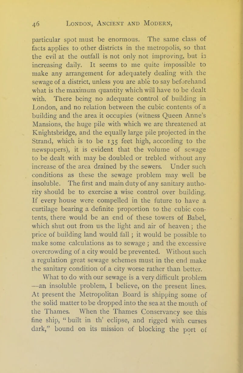 particular spot must be enormous. The same class of facts applies to other districts in the metropolis, so that the evil at the outfall is not only not improving, but is increasing daily. It seems to me quite impossible to make any arrangement for adequately dealing with the sewage of a district, unless you are able to say beforehand what is the maximum quantity which will have to be dealt with. There being no adequate control of building in London, and no relation between the cubic contents of a building and the area it occupies (witness Queen Anne’s Mansions, the huge pile with which we are threatened at Knightsbridge, and the equally large pile projected in the Strand, which is to be 135 feet high, according to the newspapers), it is evident that the volume of sewage to be dealt with may be doubled or trebled without any increase of the area drained by the sewers. Under such conditions as these the sewage problem may well be insoluble. The first and main duty of any sanitary autho- rity should be to exercise a wise control over building. If every house were compelled in the future to have a curtilage bearing a definite proportion to the cubic con- tents, there would be an end of these towers of Babel, which shut out from us the light and air of heaven; the price of building land would fall; it would be possible to make some calculations as to sewage ; and the excessive overcrowding of a city would be prevented. Without such a regulation great sewage schemes must in the end make the sanitary condition of a city worse rather than better. What to do with our sewage is a very difficult problem —an insoluble problem, I believe, on the present lines. At present the Metropolitan Board is shipping some of the solid matter to be dropped into the sea at the mouth of the Thames. When the Thames Conservancy see this fine ship, “ built in th’ eclipse, and rigged with curses dark,” bound on its mission of blocking the port of