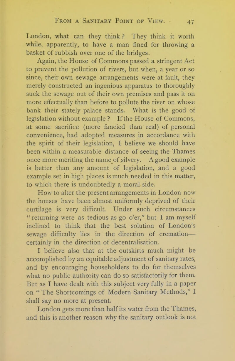 London, what can they think ? They think it worth while, apparently, to have a man fined for throwing a basket of rubbish over one of the bridges. Again, the House of Commons passed a stringent Act to prevent the pollution of rivers, but when, a year or so since, their own sewage arrangements were at fault, they merely constructed an ingenious apparatus to thoroughly suck the sewage out of their own premises and pass it on more effectually than before to pollute the river on whose bank their stately palace stands. What is the good of legislation without example ? If the House of Commons, at some sacrifice (more fancied than real) of personal convenience, had adopted measures in accordance with the spirit of their legislation, I believe Ave should have been within a measurable distance of seeing the Thames once more meriting the name.of silvery. A good example is better than any amount of legislation, and a good example set in high places is much needed in this matter, to which there is undoubtedly a moral side. How to alter the present arrangements in London now the houses have been almost uniformly deprived of their curtilage is very difficult. Under such circumstances “ returning were as tedious as go o’er,” but I am myself inclined to think that the best solution of London’s sewage difficulty lies in the direction of cremation— certainly in the direction of decentralisation. I believe also that at the outskirts much might be accomplished by an equitable adjustment of sanitary rates, and by encouraging householders to do for themselves what no public authority can do so satisfactorily for them. But as I have dealt with this subject very fully in a paper on “ The Shortcomings of Modern Sanitary Methods,” I shall say no more at present. London gets more than half its water from the Thames, and this is another reason why the sanitary outlook is not