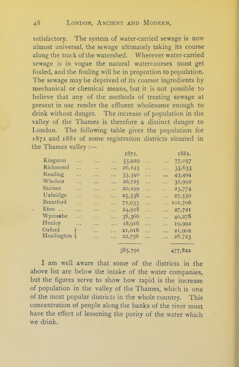 satisfactory. The system of water-carried sewage is now almost universal, the sewage ultimately taking its course along the track of the watershed. Wherever water-carried sewage is in vogue the natural watercourses must get fouled, and the fouling will be in proportion to population. The sewage may be deprived of its coarser ingredients by mechanical or chemical means, but it is not possible to believe that any of the methods of treating sewage at present in use render the effluent wholesome enough to drink without danger. The increase of population in the valley of the Thames is therefore a distinct danger to London. The following table gives the population for 1871 and 1881 of some registration districts situated in the Thames valley :— 1871. 1881. Kingston 55.929 ... 77,057 Richmond 26,145 ••• ••• 33,633 Reading 33.340 ... — 43,494 Windsor 26,725 .. ... 31,992 Staines 20,199 ... ■■ 23,774 Uxbridge 25,538 ... ... 27,550 Brentford 7U933 ••• ... 101,706 Eton ... 24,928 ... ... 27,721 Wycombe 38,366 ... ... 40,278 Henley 18,916 ... ... 19,992 Oxford 1 21,016 ... ... 21,902 Headington i 22,756 ... ... 28,723 385,791 477,822 I am well aware that some of the districts in the above list are below the intake of the water companies, but the figures serve to show how rapid is the increase of population in the valley of the Thames, which is one of the most popular districts in the whole country. This concentration of people along the banks of the river must have the effect of lessening the purity of the water which we drink.